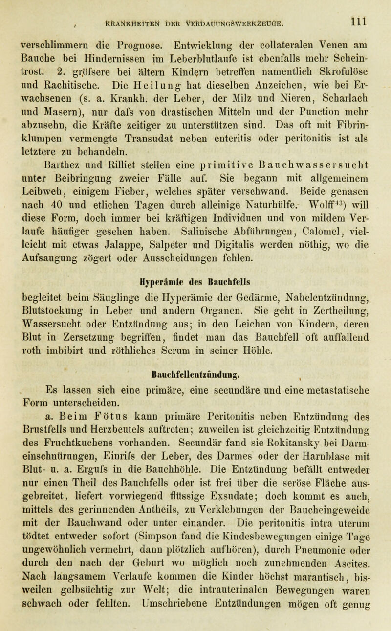 verschlimmern die Prognose. Entwicklung der collateralen Venen am Bauche bei Hindernissen im Leberblutlaufe ist ebenfalls mehr Schem- trost. 2. gr.öfsere bei altern Kindern betreffen namentlich Skrofulöse und Rachitische. Die Heilung hat dieselben Anzeichen, wie bei Er- wachsenen (s. a. Krankh. der Leber, der Milz und Nieren, Scharlach und Masern), nur dafs von drastischen Mitteln und der Punction mehr abzusehn, die Kräfte zeitiger zu unterstützen sind. Das oft mit Fibrin- klumpen vermengte Transudat neben enteritis oder Peritonitis ist als letztere zu behandeln. Barthez und Rilliet stellen eine primitive Bauchwassersucht unter Beibringung zweier Fälle auf. Sie begann mit allgemeinem Leibweh, einigem Fieber, welches später verschwand. Beide genasen nach 40 und etlichen Tagen durch alleinige Naturhülfe. Wolff43) will diese Form, doch immer bei kräftigen Individuen und von mildem Ver- laufe häufiger gesehen haben. Salinische Abführungen, Calomel, viel- leicht mit etwas Jalappe, Salpeter und Digitalis werden nöthig, wo die Aufsaugung zögert oder Ausscheidungen fehlen. Hyperämie des Bauchfells begleitet beim Säuglinge die Hyperämie der Gedärme, Nabelentzündung, Blutstockung in Leber und andern Organen. Sie geht in Zertheilung, Wassersucht oder Entzündung aus; in den Leichen von Kindern, deren Blut in Zersetzung begriffen, findet man das Bauchfell oft auffallend roth imbibirt und röthliches Serum in seiner Höhle. Bauchfellentzündung. Es lassen sich eine primäre, eine secundäre und eine metastatische Form unterscheiden. a. Beim Fötus kann primäre Peritonitis neben Entzündung des Brustfells und Herzbeutels auftreten; zuweilen ist gleichzeitig Entzündung des Fruchtkuchens vorhanden. Secundär fand sie Rokitansky bei Darni- einschnürungen, Einrifs der Leber, des Darmes oder der Harnblase mit Blut- u. a. Ergufs in die Bauchhöhle. Die Entzündung befällt entweder nur einen Theil des Bauchfells oder ist frei über die seröse Fläche aus- gebreitet, liefert vorwiegend flüssige Exsudate; doch kommt es auch, mittels des gerinnenden Antheils, zu Verklebungen der Baucheingeweide mit der Bauchwand oder unter einander. Die Peritonitis intra uterum tödtet entweder sofort (Simpson fand die Kindesbewegungen einige Tage ungewöhnlich vermehrt, dann plötzlich aufhören), durch Pneumonie oder durch den nach der Geburt wo möglich noch zunehmenden Ascites. Nach langsamem Verlaufe kommen die Kinder höchst marantisch, bis- weilen gelbsüchtig zur Welt; die intrauterinalen Bewegungen waren schwach oder fehlten. Umschriebene Entzündungen mögen oft genug