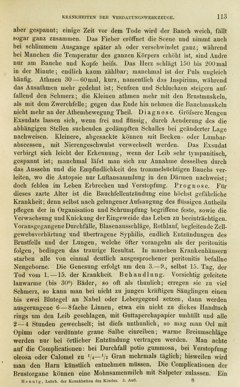 aber gespannt; einige Zeit vor dem Tode wird der Bauch weich, fällt sogar ganz zusammen. Das Fieber eröffnet die Scene und nimmt auch bei schlimmem Ausgange später ab oder verschwindet ganz; während bei Manchen die Temperatur des ganzen Körpers erhöht ist, sind Andre nur am Bauche und Kopfe heifs. Das Herz schlägt 150 bis 200 mal in der Minute; endlich kaum zählbar; manchmal ist der Puls ungleich häufig. Athmen 30 — 60mal, kurz, namentlich das Inspirium, während das Ausathmen mehr gedehnt ist; Seufzen und Schluchzen steigern auf- fallend den Schmerz; die Kleinen athmen mehr mit den Brustmuskeln, als mit dem Zwerchfelle; gegen das Ende hin nehmen die Bauchmuskeln nicht mehr an der Athembewegung Theil. Diagnose. Gröfsere Mengen Exsudats lassen sich, wenn frei und flüssig, durch Aenderung des die abhängigen Stellen suchenden gedämpften Schalles bei geänderter Lage nachweisen. Kleinere, abgesackte können mit Becken- oder Lumbar- abscessen, mit Nierengeschwulst verwechselt werden. Das Exsudat verbirgt sich leicht der Erkennung, wenn der Leib sehr tympanitisch, gespannt ist; manchmal läfst man sich zur Annahme desselben durch das Aussehn und die Empfindlichkeit des trommelsüchtigen Bauchs ver- leiten, wo die Autopsie nur Luftansammlung in den Därmen nachweist; doch fehlen im Leben Erbrechen und Verstopfung. Prognose. Für dieses zarte Alter ist die Bauchfellentzündung eine höchst gefährliche Krankheit; denn selbst nach gelungener Aufsaugung des flüssigen Antheils pflegen der in Organisation und Schrumpfung begriffene feste, sowie die Verwachsung und Knickung der Eingeweide das Leben zu beeinträchtigen. Vorausgegangene Durchfälle, Blasenausschläge, Rothlauf, begleitende Zell- gewebsverhärtung und übertragene Syphilis, endlich Entzündungen des Brustfells und der Lungen, welche öfter vorangehn als der Peritonitis folgen, bedingen das traurige Resultat. In manchen Krankenhäusern starben alle von einmal deutlich ausgesprochener Peritonitis befällne Neugeborne. Die Genesung erfolgt um den 3.-9., selbst 15. Tag, der Tod vom 1. —15. der Krankheit. Behandlung. Vorsichtig geleitete lauwarme (bis 30°) Bäder, so oft als thunlich; erregen sie zu viel Schmerz, so kann man bei nicht zu jungen kräftigen Säuglingen einen bis zwei Blutegel an Nabel oder Lebergegend setzen, dann werden ausgerungene 6 — 8fache Linnen, etwa ein nicht zu dickes Handtuch rings um den Leib geschlagen, mit Guttaperchapapier umhüllt und alle 2 — 4 Stunden gewechselt; ist diefs unthunlich, so mag man Oel mit Opium oder verdünnte graue Salbe einreiben; warme Breiumschläge werden nur hei örtlicher Entzündung vertragen werden. Man achte auf die Complicationen: bei Durchfall potio gummosa, bei Verstopfung oleosa oder Calomel zu xfi—xfi Gran mehrmals täglich; bisweilen wird man den Harn künstlich entnehmen müssen. Die Complicationen der Brustorgane können eine Mohnsamenmilch mit Salpeter zulassen. Ein Uennlg, Lehrb. der Krankheiten des Kindes. 3. Aufl. 8