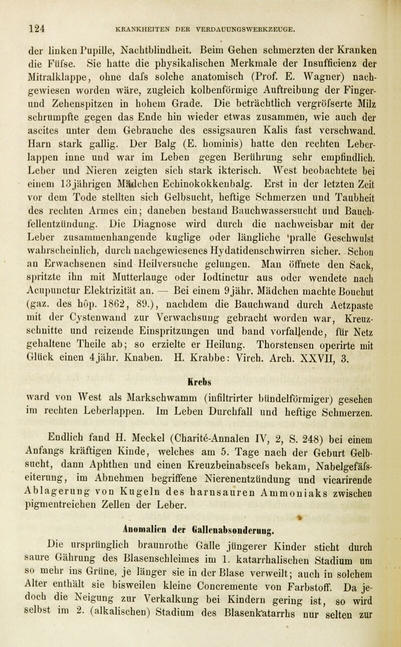 der linken Pupille, Nachtblindheit. Beim Gehen schmerzten der Kranken die Füi'se. Sie hatte die physikalischen Merkmale der Insuffizienz der Mitralklappe, ohne dafs solche anatomisch (Prof. E. Wagner) nach- gewiesen worden wäre, zugleich kolbenförmige Auftreibung der Finger- und Zehenspitzen in hohem Grade. Die beträchtlich vergrößerte Milz schrumpfte gegen das Ende hin wieder etwas zusammen, wie auch der ascites unter dem Gebrauche des essigsauren Kalis fast verschwand. Harn stark gallig. Der Balg (E. hominis) hatte den rechten Leber- lappen iune und war im Leben gegen Berührung sehr empfindlich. Leber und Nieren zeigten sich stark ikterisch. West beobachtete bei einem 13jährigen Mädchen Echinokokkenbalg. Erst in der letzten Zeit vor dem Tode stellten sich Gelbsucht, heftige Schmerzen und Taubheit des rechten Armes ein; daneben bestand Bauchwassersucht und Bauch- fellentzündung. Die Diagnose wird durch die nachweisbar mit der Leber zusammenhangende kuglige oder längliche 'pralle Geschwulst wahrscheinlich, durch nachgewiesenes Hydatidenschwirren sicher. Schon an Erwachsenen sind Heilversuche gelungen. Mau öffnete den Sack, spritzte ihn mit Mutterlauge oder Iodtinctur aus oder wendete nach Acupunctur Elektrizität an. — Bei einem 9 jähr. Mädchen machte Bouchut (gaz. des höp. 1862, 89.), nachdem die Bauchwand durch Aetzpaste mit der Cystenwand zur Verwachsung gebracht worden war, Kreuz- schnitte und reizende Einspritzungen und band vorfallende, für Netz gehaltene Theile ab; so erzielte er Heilung. Thorstensen operirte mit Glück einen 4jähr. Knaben. H. Krabbe: Virch. Arch. XXVII, 3. Krebs ward von West als Markschwamm (iufiltrirter bündeiförmiger) gesehen im rechten Leberlappen. Im Leben Durchfall und heftige Schmerzen. Endlich fand H. Meckel (Charite-Annalen IV, 2, S. 248) bei einem Anfangs kräftigen Kinde, welches am 5. Tage nach der Geburt Gelb- sucht, dann Aphthen und einen Kreuzbeinabscefs bekam, Nabelgefäfs- eiterung, im Abnehmen begriffene Nierenentzündung und vicarirende Ablagerung von Kugeln des harnsauren Ammoniaks zwischen pigmentreichen Zellen der Leber. t Anomalien der Gallenabsonderuug. Die ursprünglich braunrothe Galle jüngerer Kinder sticht durch saure Gährung des Blasenschleimes im 1. katarrhalischen Stadium um so mehr ins Grüne, je länger sie in der Blase verweilt; auch in solchem Alter enthält sie bisweilen kleine Concremente von Farbstoff. Da je- doch die Neigung zur Verkalkung bei Kindern gering ist, so wird selbst im 2. (alkalischen) Stadium des Blasenkatarrhs nur selten zur