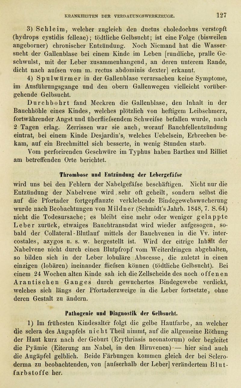 3) Schleim, welcher zugleich den ductus choledochus verstopft (hydrops cystidis felleae); tödtliche Gelbsucht; ist eine Folge (bisweilen angeborner) chronischer Entzündung. Noch Niemand hat die Wasser- sucht der Gallenblase bei einem Kinde im Leben [rundliche, pralle Ge- schwulst, mit der Leber zusammenhangend, an deren unterem Rande, dicht nach aufsen vom m. rectus abdominis dexter] erkannt. 4) Spulwürmer in der Gallenblase verursachen keine Symptome, im Ausfuhrungsgange und den obern Gallenwegen vielleicht vorüber- gehende Gelbsucht. Durchbohrt fand Meckren die Gallenblase, den Inhalt in der Bauchhöhle eines Kindes, welches plötzlich von heftigem Leibschmerz, fortwährender Angst und tiberfliefsendem Schweifse befallen wurde, nach 2 Tagen erlag. Zerrissen war sie auch, worauf Bauchfellentzündung eintrat, bei einem Kinde Desjardin's, welches Uebelsein, Erbrechen be- kam, auf ein Brechmittel sich besserte, in wenig Stunden starb. Vom perforirenden Geschwüre im Typhus haben Barthez und Rilliet am betreffenden Orte berichtet. Thrombose und Entzündung der Lebcrgefäfsc wird uns bei den Fehlern der Nabelgefäfse beschäftigen. Nicht nur die Entzündung der Nabelvene wird sehr oft geheilt, sondern selbst die auf die Pfortader fortgepflanzte verklebende Bindegewebswucherung wurde nach Beobachtungen von Mildner (Schmidt's Jahrb. 1848, 7. S.64) nicht die Todesursache; es bleibt eine mehr oder weniger gelappte Leber zurück, etwaiges Bauchtransudat wird wieder aufgesogen, so- bald der Collateral-Blutlauf mittels der Bauchvenen in die Vv. inter- costales, azygos u. s. w. hergestellt ist. Wird der eitrige Inhält der Nabelvene nicht durch einen Blutpfropf vom Weiterdringen abgehalten, so bilden sich in der Leber lobuläre Abscesse, die zuletzt in einen einzigen (lobären) ineinander fliefsen können (tödtliche Gelbsucht). Bei einem 24 Wochen alten Kinde sah ich die Zellscheide des noch offenen Arantischen Ganges durch gewuchertes Bindegewebe verdickt, welches sich längs der Pfortaderzweige in die Leber fortsetzte, ohne deren Gestalt zu ändern. Pathogenie und Diagnostik der Gelbsueht. 1) Im frühesten Kindesalter folgt die gelbe Hautfarbe, an welcher die sclera des Augapfels nicht Theil nimmt, auf die allgemeine Röthung der Haut kurz nach der Geburt (Erythriasis neonatorum) oder begleitet die Pyämie (Eiterung am Nabel, in den Hirnvenen) — hier sind auch die Augäpfel gelblich. Beide Färbungen kommen gleich der bei Sclero- derma zu beobachtenden, von [aufserhalb der Leber] verändertem Blut- farbstoffe her.