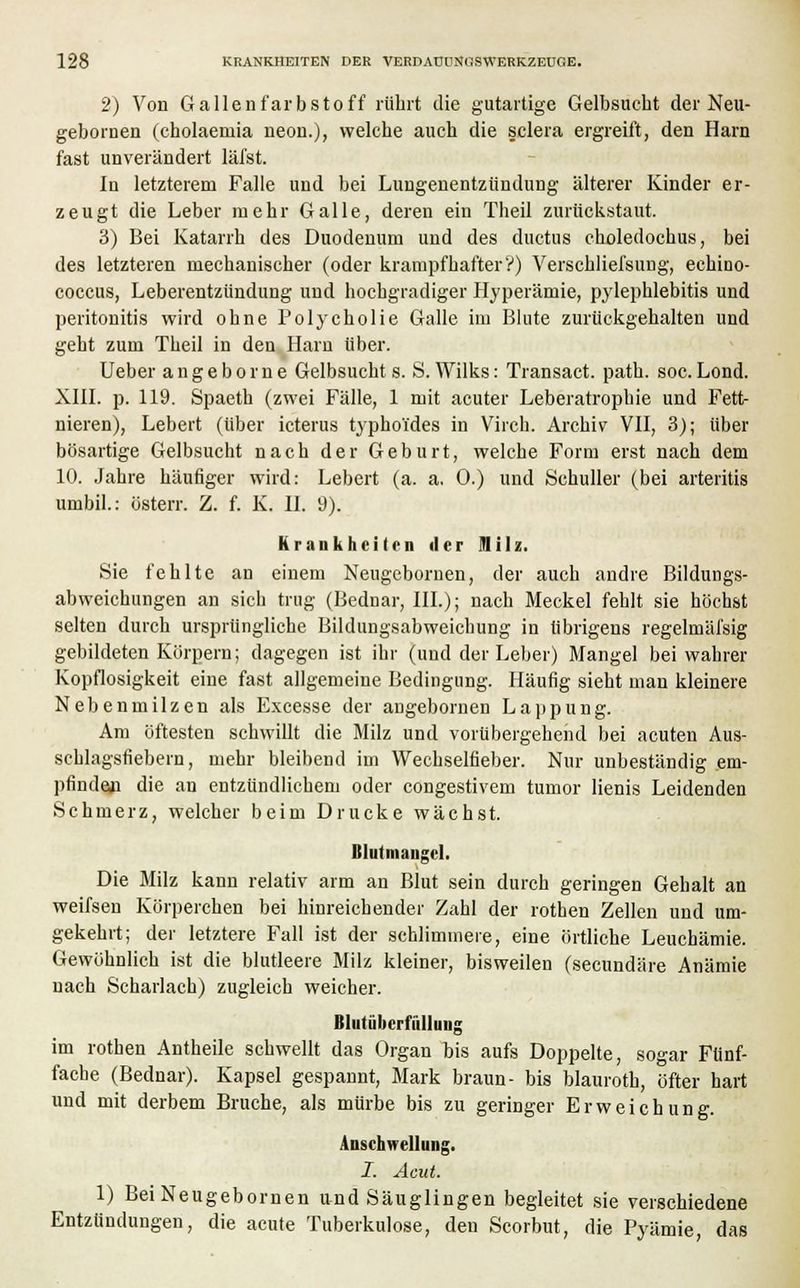2) Von Gallen färb Stoff rührt die gutartige Gelbsucht der Neu- gebornen (cholaemia neon.), welche auch die sclera ergreift, den Harn fast unverändert läfst. In letzterem Falle und bei Lungenentzündung älterer Kinder er- zeugt die Leber mehr Galle, deren ein Theil zurückstaut. 3) Bei Katarrh des Duodenum und des ductus choledochus, bei des letzteren mechanischer (oder krampfhafter'?) Verschliefsung, echino- coccus, Leberentzündung und hochgradiger Hyperämie, pylephlebitis und Peritonitis wird ohne Polycholie Galle im Blute zurückgehalten und geht zum Theil in den Harn über. Ueber angeborne Gelbsucht s. S. Wilks: Transact. path. soc.Lond. XIII. p. 119. Spaeth (zwei Fälle, 1 mit acuter Leberatrophie und Fett- nieren), Lebert (über icterus typhoides in Virch. Archiv VII, 3); über bösartige Gelbsucht nach der Geburt, welche Form erst nach dem 10. Jahre häufiger wird: Lebert (a. a. 0.) und Schuller (bei arteritis umbil.: österr. Z. f. K. II. 9). Krankheiten der Milz. Sie fehlte an einem Neugebornen, der auch andre Bildungs- abweichungen an sich trug (Bednar, III.); nach Meckel fehlt sie höchst selten durch ursprüngliche Bildungsabweichung in übrigens regelmäfsig gebildeten Körpern; dagegen ist ihr (und der Leber) Mangel bei wahrer Kopflosigkeit eine fast allgemeine Bedingung. Häufig sieht man kleinere Nebenmilzen als Excesse der angebornen Lappung. Am öftesten schwillt die Milz und vorübergehend bei acuten Aus- schlagsfiebern, mehr bleibend im Wechselfieber. Nur unbeständig em- pfinden die an entzündlichem oder congestivem tumor lienis Leidenden Schmerz, welcher beim Drucke wächst. Blutmangel. Die Milz kann relativ arm an Blut sein durch geringen Gehalt an weifsen Körperchen bei hinreichender Zahl der rothen Zellen und um- gekehrt; der letztere Fall ist der schlimmere, eine örtliche Leuchämie. Gewöhnlich ist die blutleere Milz kleiner, bisweilen (seeundäre Anämie nach Scharlach) zugleich weicher. Bliitüncrfüllung im rothen Antheile schwellt das Organ bis aufs Doppelte, sogar Fünf- fache (Bednar). Kapsel gespannt, Mark braun- bis blaurotb, öfter hart und mit derbem Bruche, als mürbe bis zu geringer Erweichung. Anschwellung. I. Acut. 1) Bei Neugebornen und Säuglingen begleitet sie verschiedene Entzündungen, die acute Tuberkulose, den Scorbut, die Pyämie, das
