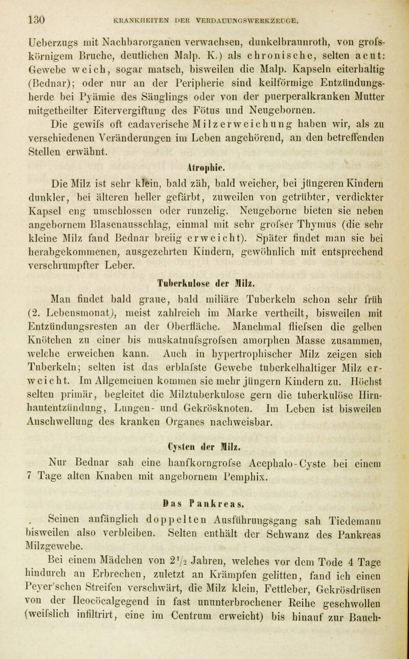 Ueberzugs mit Nachbarorganen verwachsen, dunkelbraunroth, von groi's- körnigem Bruche, deutlichen Malp. K.) als chronische, selten acut: Gewebe weich, sogar matsch, bisweilen die Malp. Kapseln eiterhaltig (Bednar); oder nur an der Peripherie sind keilförmige Entzündungs- herde bei Pyämie des Säuglings oder von der puerperalkranken Mutter mitgetheilter Eitervergiftung des Fötus und Neugeborneu. Die gewifs oft cadaveriscke Milz erweichung haben wir, als zu verschiedenen Veränderungen im Leben angehörend, an den betreffenden Stellen erwähnt. Atrophie. Die Milz ist sehr klein, bald zäh, bald weicher, bei jüngeren Kindern dunkler, bei älteren heller gefärbt, zuweilen von getrübter, verdickter Kapsel eng umschlossen oder runzelig. Neugeborne bieten sie neben angebornem Blasenausschlag, einmal mit sehr grofser Thymus (die sehr kleine Milz fand Bednar breiig erweicht). Später findet man sie bei herabgekommenen, ausgezehrten Kindern, gewöhnlich mit entsprechend verschrumpfter Leber. Tuberkulose der Milz. Man findet bald graue, bald miliare Tuberkeln schon sehr früh (2. Lebensmonat), meist zahlreich im Marke vertheilt, bisweilen mit Entzündungsresten an der Oberfläche. Manchmal fliefsen die gelben Knötchen zu einer bis muskatnufsgrofsen amorphen Masse zusammen, welche erweichen kann. Auch in hypertrophischer Milz zeigen sich Tuberkeln; selten ist das erblafste Gewebe tuberkelhaltiger Milz er- weicht. Im Allgemeinen kommen sie mehr jungem Kindern zu. Höchst selten primär, begleitet die Milztuberkulosc gern die tuberkulöse Hirn- hautentzündung, Lungen- und Gekrösknoten. Im Leben ist bisweilen Anschwellung des kranken Organes nachweisbar. Cysten der Milz. Nur Bednar sah eine hanfkorngrofse Acephalo-Cyste bei einem 7 Tage alten Knaben mit angebornem Pemphix. Das Pankreas. Seinen anfänglich doppelten Ausführungsgang sah Tiedemann bisweilen also verbleiben. Selten enthält der Schwanz des Pankreas Blilzgewebe. Bei einem Mädchen von 2f/2 Jahren, welches vor dem Tode 4 Tage hindurch an Erbrechen, zuletzt an Krämpfen gelitten, fand ich einen Peyer'schen Streifen verschwärt, die Milz klein, Fettleber, Gekrösdrüsen von der Ueoeöcalgegend in fast ununterbrochener Reihe geschwollen (weifslich infiltrirt, eine im Centrum erweicht) bis hinauf zur Bauch-