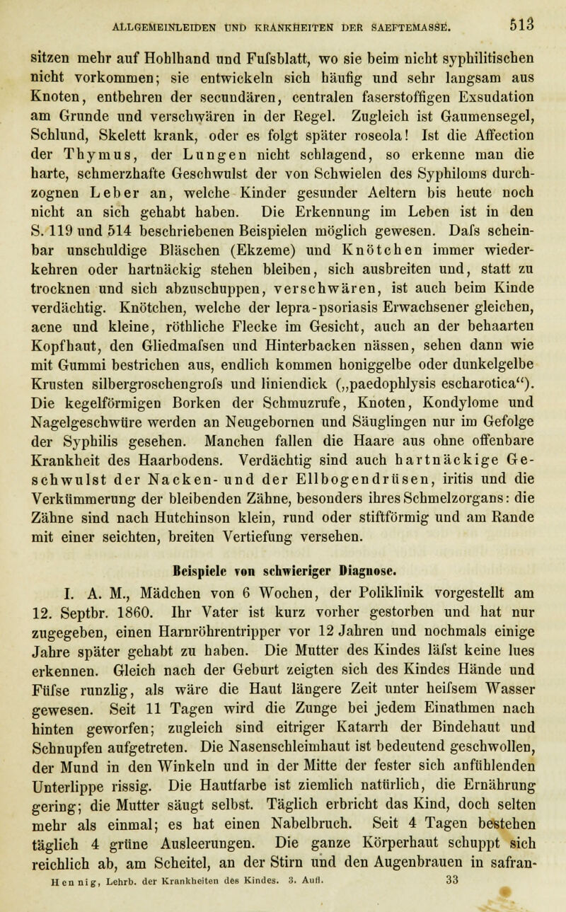 sitzen mehr auf Hohlhand und Fufshlatt, wo sie beim nicht syphilitischen nicht vorkommen; sie entwickeln sich häufig und sehr langsam aus Knoten, entbehren der secundären, centralen faserstoffigen Exsudation am Grunde und verschwären in der Regel. Zugleich ist Gaumensegel, Schlund, Skelett krank, oder es folgt später roseola! Ist die Affection der Thymus, der Lungen nicht schlagend, so erkenne man die harte, schmerzhafte Geschwulst der von Schwielen des Syphiloms durch- zognen Leber an, welche Kinder gesunder Aeltern bis heute noch nicht an sich gehabt haben. Die Erkennung im Leben ist in den S. 119 und 514 beschriebenen Beispielen möglich gewesen. Dafs schein- bar unschuldige Bläschen (Ekzeme) und Knötchen immer wieder- kehren oder hartnäckig stehen bleiben, sich ausbreiten und, statt zu trocknen und sich abzuschuppen, verschwären, ist auch beim Kinde verdächtig. Knötchen, welche der lepra-psoriasis Erwachsener gleichen, acne und kleine, röthliche Flecke im Gesicht, auch an der behaarten Kopfhaut, den Gliedmafsen und Hinterbacken nässen, sehen dann wie mit Gummi bestrichen aus, endlich kommen honiggelbe oder dunkelgelbe Krusten silbergroschengrofs und liniendick („paedophlysis escharotica). Die kegelförmigen Borken der Schmuzrufe, Knoten, Kondylome und Nagelgeschwtire werden an Neugebornen und Säuglingen nur im Gefolge der Syphilis gesehen. Manchen fallen die Haare aus ohne offenbare Krankheit des Haarbodens. Verdächtig sind auch hartnäckige Ge- schwulst der Nacken-und der Ellbogendrüsen, iritis und die Verkümmerung der bleibenden Zähne, besonders ihres Schmelzorgans: die Zähne sind nach Hutchinson klein, rund oder stiftförmig und am Rande mit einer seichten, breiten Vertiefung versehen. Beispiele von schwieriger Diagnose. I. A. M., Mädchen von 6 Wochen, der Poliklinik vorgestellt am 12. Septbr. 1860. Ihr Vater ist kurz vorher gestorben und hat nur zugegeben, einen Harnröhrentripper vor 12 Jahren und nochmals einige Jahre später gehabt zu haben. Die Mutter des Kindes läfst keine lues erkennen. Gleich nach der Geburt zeigten sich des Kindes Hände und Füfse runzlig, als wäre die Haut längere Zeit unter heifsem Wasser gewesen. Seit 11 Tagen wird die Zunge bei jedem Einathmen nach hinten geworfen; zugleich sind eitriger Katarrh der Bindehaut und Schnupfen aufgetreten. Die Nasenschleimhaut ist bedeutend geschwollen, der Mund in den Winkeln und in der Mitte der fester sich anfühlenden Unterlippe rissig. Die Hautfarbe ist ziemlich natürlich, die Ernährung gering; die Mutter säugt selbst. Täglich erbricht das Kind, doch selten mehr als einmal; es hat einen Nabelbruch. Seit 4 Tagen bestehen täglich 4 grüne Ausleerungen. Die ganze Körperhaut schuppt sich reichlich ab, am Scheitel, an der Stirn und den Augenbrauen in safran- 11 cii nig, Lehrb. der Krankheiten des Kindes. 3. Aufl. 33