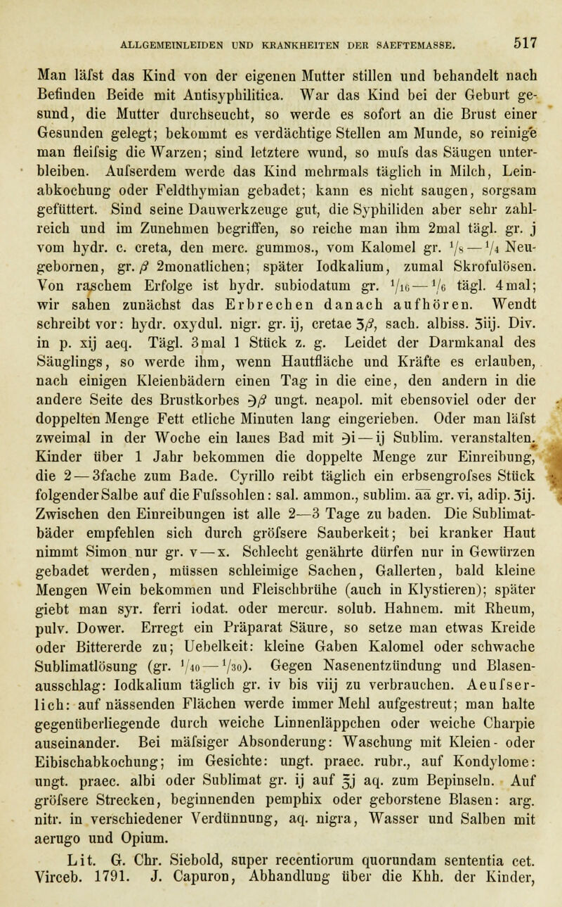 Man läfst das Kind von der eigenen Mutter stillen und behandelt nach Befinden Beide mit Antisyphilitica. War das Kind bei der Geburt ge- sund, die Mutter durchseucht, so werde es sofort an die Brust einer Gesunden gelegt; bekommt es verdächtige Stellen am Munde, so reinige man fleifsig die Warzen; sind letztere wund, so mufs das Säugen unter- bleiben. Aufserdem werde das Kind mehrmals täglich in Milch, Lein- abkochung oder Feldthymian gebadet; kann es nicht saugen, sorgsam gefüttert. Sind seine Dauwerkzeuge gut, die Syphiliden aber sehr zahl- reich und im Zunehmen begriffen, so reiche man ihm 2mal tägl. gr. j vom hydr. c. creta, den merc. gummös., vom Kalomel gr. ljs —1/4 Neu- gebornen, gr. ß 2monatlichen; später Iodkalium, zumal Skrofulösen. Von raschem Erfolge ist hydr. subiodatum gr. '/ig—V6 ^ägl. 4mal; wir sahen zunächst das Erbrechen danach aufhören. Wendt schreibt vor: hydr. oxydul. nigr. gr. ij, cretae 3/?, sach. albiss. 5üj- Div. in p. xij aeq. Tägl. 3 mal 1 Stück z. g. Leidet der Darmkanal des Säuglings, so werde ihm, wenn Hautfläche und Kräfte es erlauben, nach einigen Kleienbädern einen Tag in die eine, den andern in die andere Seite des Brustkorbes $ß ungt. neapol. mit ebensoviel oder der doppelten Menge Fett etliche Minuten lang eingerieben. Oder man läfst zweimal in der Woche ein laues Bad mit 3i — ij Sublim, veranstalten. Kinder über 1 Jahr bekommen die doppelte Menge zur Einreibung, die 2-—3fache zum Bade. Cyrillo reibt täglich ein erbsengrofses Stück folgender Salbe auf die Fufssohlen: sal. ammon., sublim, ää gr. vi, adip. 3ij. Zwischen den Einreibungen ist alle 2—3 Tage zu baden. Die Sublimat- bäder empfehlen sich durch gröfsere Sauberkeit; bei kranker Haut nimmt Simon nur gr. v — x. Schlecht genährte dürfen nur in Gewürzen gebadet werden, müssen schleimige Sachen, Gallerten, bald kleine Mengen Wein bekommen und Fleischbrühe (auch in Klystieren); später giebt man syr. ferri iodat. oder mercur. solub. Hahnem. mit Rheum, pulv. Dower. Erregt ein Präparat Säure, so setze man etwas Kreide oder Bittererde zu; Uebelkeit: kleine Gaben Kalomel oder schwache Sublimatlösung (gr. '/«> — V30)- Gegen Nasenentzündung und Blasen- ausschlag: Iodkalium täglich gr. iv bis viij zu verbrauchen. Aeufser- lich: auf nässenden Flächen werde immer Mehl aufgestreut; man halte gegenüberliegende durch weiche Linnenläppchen oder weiche Charpie auseinander. Bei mäfsiger Absonderung: Waschung mit Kleien- oder Eibischabkochung; im Gesichte: ungt. praec. rubr., auf Kondylome: ungt. praec. albi oder Sublimat gr. ij auf 5J aq. zum Bepinseln. Auf gröfsere Strecken, beginnenden pemphix oder geborstene Blasen: arg. nitr. in verschiedener Verdünnung, aq. nigra, Wasser und Salben mit aerugo und Opium. Lit. G. Chr. Siebold, super recentiorum quorundam sententia cet. Virceb. 1791. J. Capuron, Abhandlung über die Khh. der Kinder, i