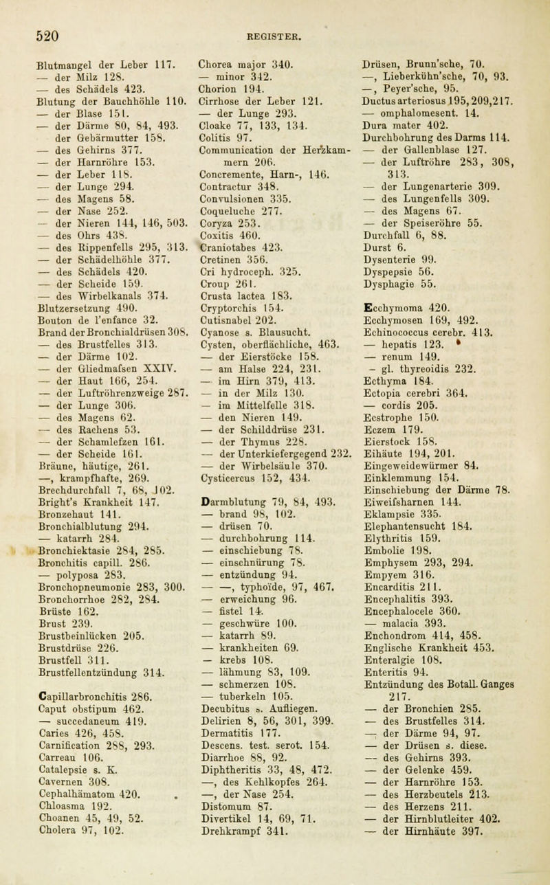 Blutmangel der Leber 117. — der Milz 128. — des Schädels 423. Blutung der Bauchhöhle 110. — der Blase 151. — der Därme 80, 84, 493. der Gebärmutter 158. — des Gehirns 377. — der Harnröhre 153. — der Leber 118. — der Lunge 294. — des Magens 58. — der Nase 252. — der Nieren 144, 146, 503. — des Ohrs 438. — des Rippenfells 295, 313. — der Schädelhöhle 377. — des Schädels 420. — der Scheide 159. — des Wirbelkanals 374. Blutzersetzung 490. Bouton de l'enfance 32. Brand der Bronchialdrüsen 30S. — des Brustfelles 313. — der Därme 102. — der Gliedmafsen XXIV. — der Haut 166, 254. — der Luftröhrenzweige 287. — der Lunge 306. — des Magens 62. — des Rachens 53. — der Schamlefzen 161. — der Scheide 161. Bräune, häutige, 261. —, krampfhafte, 269. Brechdurchfall 7, 68, J02. Bright's Krankheit 147. Bronzehaut 141. Bronchialblutung 294. — katarrh 284. Bronchiektasie 284, 285. Bronchitis capill. 286. — polyposa 2S3. Bronchopneumonie 283, 300. Bronchorrhoe 282, 284. Brüste 162. Brust 239. Brustbeinlücken 205. Brustdrüse 226. Brustfell 311. Brustfellentzündung 314. Capillarbronchitis 286. Caput obstipum 462. — succedaneum 419. Caries 426, 458. Carnification 288, 293. Carreau 106. Catalepsie s. K. Cavernen 308. Cephalhämatom 420. Chloasma 192. Choanen 45, 49, 52. Cholera 97, 102. Chorea major 340. — minor 342. Chorion 194. Cirrhose der Leber 121. — der Lunge 293. Cloake 77, 133, 134. Colitis 97. Communication der Herzkam- mern 206. Concremente, Harn-, 146. Contractur 348. Convulsionen 335. Coqueluche 277. Coryza 253. Coxitis 460. Craniotabes 423. Cretinen 356. Cri hydroceph. 325. Croup 261. Crusta lactea 183. Cryptorchis 154. Cutisnabel 202. Cyanose s. Blausucht. Cysten, oberflächliche, 463. — der Eierstöcke 158. — am Halse 224, 231. — im Hirn 379, 413. — in der Milz 130. — im Mittelfelle 318. — den Nieren 149. — der Schilddrüse 231. — der Thymus 228. — der Unterkiefergegend 232. — der Wirbelsäule 370. Cysticercus 152, 434. Darmblutung 79, 84, 493. — brand 98, 102. — drüsen 70. — durchbohrung 114. — einschiebung 78. — einschnürung 78. — entzündung 94. — —> typhoide, 97, 467. — erweichung 96. — fistel 14. — geschwüre 100. — katarrh 89. — krankheiten 69. — krebs 108. — lähmung 83, 109. — schmerzen 108. — tuberkeln 105. Decubitus =. Aufliegen. Delirien 8, 56, 301, 399. Dermatitis 177. Descens. test. serot. 154. Diarrhoe 88, 92. Diphtheritis 33, 48, 472. —, des Kehlkopfes 264. —, der Nase 254. Distomum 87. Divertikel 14, 69, 71. Drehkrampf 341. Drüsen, Brunn'sche, 70. —, Lieberkühn'sche, 70, 93. —, Peyer'sche, 95. Ductus arteriosus 195,209,217. — omphalomesent. 14. Dura mater 402. Durchbohrung des Darms 114. — der Gallenblase 127. — der Luftröhre 283, 308, 313. — der Lungenarterie 309. — des Lungenfells 309. — des Magens 67. — der Speiseröhre 55. Durchfall 6, 88. Durst 6. Dysenterie 99. Dyspepsie 56. Dysphagie 55. Ecchymoma 420. Ecchymosen 169, 492. Echinococcus cerebr. 413. — hepatis 123. * — renum 149. — gl. thyreoidis 232. Ecthyma 184. Ectopia cerebri 364. — cordis 205. Ecstrophe 150. Eczem 179. Eierstock 158. Eihäute 194, 201. Eingeweidewürmer 84. Einklemmung 154. Einschiebung der Därme 78. Eiweifsharnen 144. Eklampsie 335. Elephantensucht 184. Elythritis 159. Embolie 198. Emphysem 293, 294. Empyem 316. Encarditis 211. Encephalitis 393. Encephalocele 360. — malacia 393. Enchondrom 414, 458. Englische Krankheit 453. Enteralgie 108. Enteritis 94. Entzündung des Botall. Ganges 217. — der Bronchien 285. — des Brustfelles 314. —; der Därme 94, 97. — der Drüsen s. diese. — des Gehirns 393. — der Gelenke 459. — der Harnröhre 153. — des Herzbeutels 213. — des Herzens 211. — der Hirnblutleiter 402. — der Hirnhäute 397.