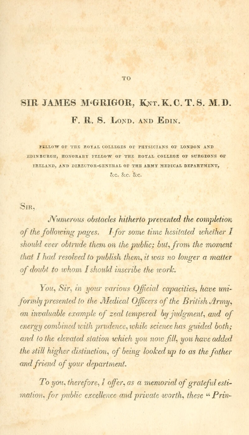 TO SIR JAMES M'GRIGOR, I^nt.K.C. T.S. M,D. F. R. S. Lond. and Edin. FELLOW OF THE ROYAL COLLEGES OF PHYSICIANS OF LONDON AND EDINBURGH, HONORARY FELLOW OF THE ROYAL COLLEGE OF SURGEONS OF IRELAND, AND DIRECTOR-GENERAL OF THE ARMY MEDICAL DEPARTMENT, Sec. 8iC. SiC. Sir, Numerous obstacles hitherto prevented the completion of the following pages. I for some time hesitated whether I shoidd ever obtrude them on the public; but, from the moment that I had resolved to publish them, it was no longer a matter of doubt to whom I should inscribe the work. You, Sir, in your various Official capacities, have uni- formly presented to the Medical Officers of the British Army, an invaluable example of zeal tempered by judgment, and of energy combined with prudence, while science has guided both; and to the elevated station which you now f 11, you have added the still higher distinction, of being looked up to as the father and friend of your department. To you, therefore, 1 offer, as a memorial of grateful esti- mation, for public excellence and private worth, these Prin-