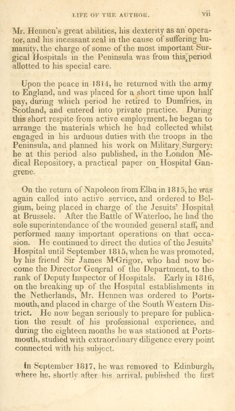 Mr. Hennens great abilities, his dexterity as an opera- tor, and his incessant zeal in the cause of suffering hu- manity, the charge of some of the most important Sur- gical Hospitals in the Peninsula was from thisEperiod allotted to his special care. Upon the peace in 1814, he returned with the army to England, and was placed for a short time upon half pay, during which period he retired to Dumfries, in Scotland, and entered into private practice. During this short respite from active employment, he began to arrange the materials which he had collected whilst engaged in his arduous duties with the troops in the Peninsula, and planned his work on Military, Surgery: he at this period also published, in the London Me- dical Repository, a practical paper on Hospital Gan- grene. On the return of Napoleon from Elba in 1815, he was again called into active service, and ordered to Bel- gium, being placed in charge of the Jesuits' Hospital at Brussels. After the Battle of Waterloo, he had the sole superintendance of the wounded general staff, and performed many important operations on that occa- sion. He continued to direct the duties of the Jesuits' Hospital until September 1815, when he was promoted, by his friend Sir James M'Grigor, who had now be- come the Director General of the Department, to the rank of Deputy Inspector of Hospitals. Early in 1816, on the breaking up of the Hospital establishments in the Netherlands, Mr. Hennen was ordered to Ports- mouth, and placed in charge of the South Western Dis- trict. He now began seriously to prepare for publica- tion the result of his professional experience, and during the eighteen months he was stationed at Ports- mouth, studied with extraordinary diligence every point connected with his subject. In September 1817, he was removed to Edinburgh, where he. shortly after his arrival published the first