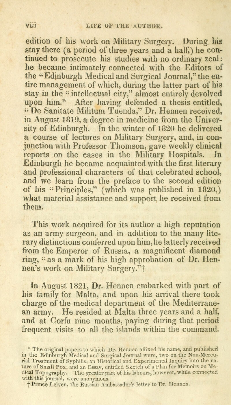 edition of his work on Military Surgery. During his stay there (a period of three years and a half,) he con- tinued to prosecute his studies with no ordinary zeal: he became intimately connected with the Editors of the Edinburgh Medical and Surgical Journal, the en- tire management of which, during the latter part of his stay in the  intellectual city,*' almost entirely devolved upon him.* After having defended a thesis entitled,  De Sanitate Militum Tuenda, Dr. Hennen received, in August 1819, a degree in medicine from the Univer- sity of Edinburgh. In the winter of 1820 he delivered a course of lectures on Military Surgery, and, in con- junction with Professor Thomson, gave weekly clinical reports on the cases in the Military Hospitals. In Edinburgh he became acquainted with the first literary and professional characters of that celebrated school, and we learn from the preface to the second edition of his Principles, (which was published in 1820,) what material assistance and support he received from them. This work acquired for its author a high reputation as an army surgeon, and in addition to the many lite- rary distinctions conferred upon him, he latterly received from the Emperor of Russia, a magnificent diamond ring,  as a mark of his high approbation of Dr. Hen- nen's work on Military Surgery.f In August 1821, Dr. Hennen embarked with part of his family for Malta, and upon his arrival there took charge of the medical department of the Mediterrane- an army. He resided at Malta three years and a half, and at Corfu nine months, paying during that period frequent visits to all the islands within the command. * The original papers to which Dr. Hennen affixed his name, and published in the Edinburgh Medical and Surgical Journal were, two on the Non-Mercu- rial Treatment of Syphilis; an Historical and Experimental Inquiry into the na- ture of Small Pox; and an Essay, entitled Sketch of a Plan for Memoirs on Me- dical Topography. The greater part of his labours, however, while connected with this journal, were anonymous. f Prince Leiven, the Bussian Ambassador's letter to Dr. Hennen.