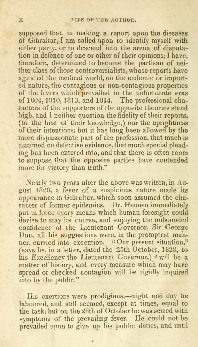 supposed that, in making a report upon the diseases of Gibraltar, I am called upon to identify myself with either party, or to descend into the arena of disputa- tion in defence of one or other of their opinions; I have, therefore, determined to become the partisan of nei- ther class of those controversialists, whose reports have agitated the medical world, on the endemic or import- ed nature, the contagious or non-contagious properties of the fevers which prevailed in the unfortunate eras of 1804,1810,1813, and 1814. The professional cha- racters of the supporters of the opposite theories stand high, and 1 neither question the fidelity of their reports, (to the best of their knowledge,) nor the uprightness of their intentions; but it has long been allowed by the more dispassionate part of the profession, that much is assumed on defective evidence, that much special plead- ing has been entered into, and that there is often room to suppose that the opposite parties have contended more for victory than truth. Nearly two years after the above was written, in Au- gust 1828, a fever of a suspicious nature made its appearance in Gibraltar, which soon assumed the cha- racter of former epidemics. Dr. Hennen immediately put in force every means which human foresight could devise to stay its course, and enjoying the unbounded confidence of the Lieutenant Governor, Sir George Don, all his suggestions were, in the promptest man- ner, carried into execution.  Our present situation, (says he, in a letter, dated the 25th October, 1828, to his Excellency the Lieutenant Governor,) will be a matter of history, and every measure which may have spread or checked contagion will be rigidly inquired into by the public. His exertions were prodigious,—night and day he laboured, and still seemed, except at times, equal to the task; but on the 28th of October he was seized with symptoms of the prevailing fever. He could not be prevailed upon to give up his public duties, and until