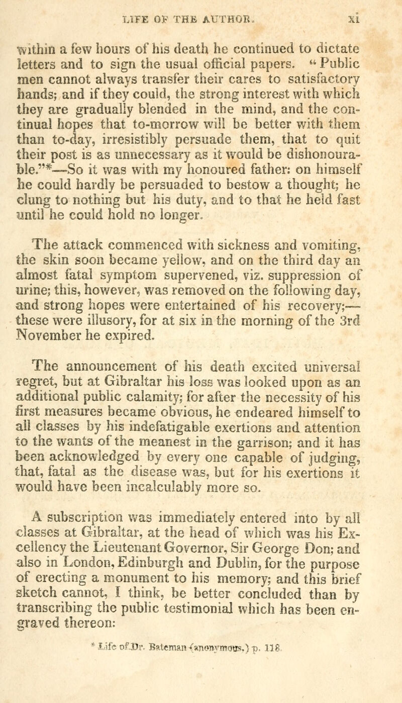 within a few hours of his death he continued to dictate letters and to sign the usual official papers.  Public men cannot always transfer their cares to satisfactory hands; and if they could, the strong interest with which they are gradually blended in the mind, and the con- tinual hopes that to-morrow will be better with them than to-day, irresistibly persuade them, that to quit their post is as unnecessary as it would be dishonoura- ble.*—So it was with my honoured father: on himself he could hardly be persuaded to bestow a thought; he clung to nothing but his duty, and to that he held fast until he could hold no longer. The attack commenced with sickness and vomiting, the skin soon became yellow, and on the third day an almost fatal symptom supervened, viz. suppression of urine; this, however, was removed on the following day, and strong hopes were entertained of his recovery;— these were illusory, for at six in the morning of the 3rd November he expired. The announcement of his death excited universal regret, but at Gibraltar his loss was looked upon as an additional public calamity; for after the necessity of his first measures became obvious, he endeared himself to all classes by his indefatigable exertions and attention to the wants of the meanest in the garrison; and it has been acknowledged by every one capable of judging, that, fatal as the disease was, but for his exertions it would have been incalculably more so. A subscription was immediately entered into by all classes at Gibraltar, at the head of which was his Ex- cellency the Lieutenant Governor, Sir George Don; and also in London, Edinburgh and Dublin, for the purpose of erecting a monument to his memory; and this brief sketch cannot, I think, be better concluded than by transcribing the public testimonial which has been en- graved thereon: * life of-Dr Bateman/'«monymaas,}-p, 118.