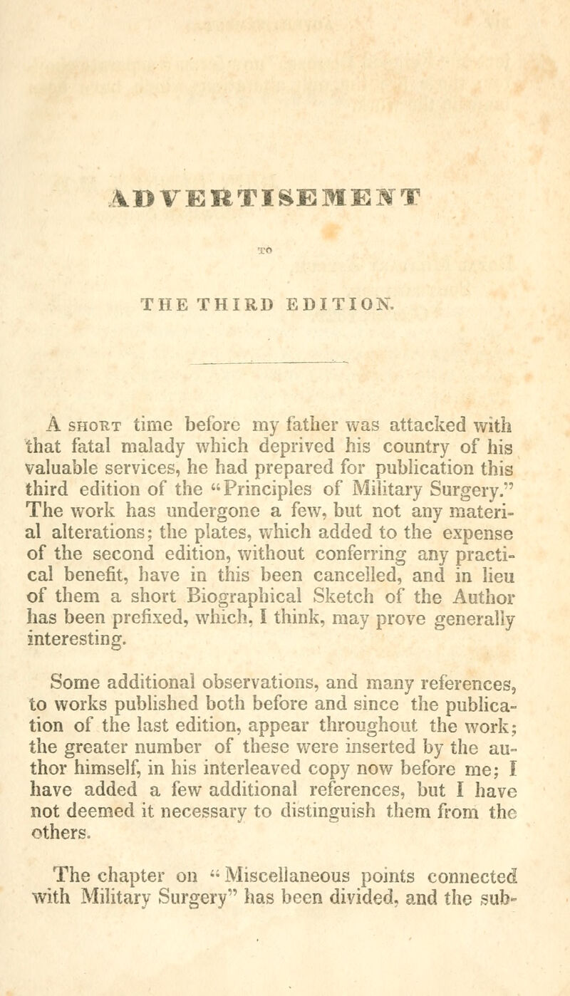 ADVERTISEMENT THE THIRD EDITION. A shout time before my father was attacked with that fatal malady which deprived his country of his valuable services, he had prepared for publication this third edition of the Principles of Military Surgery. The work has undergone a few, but not any materi- al alterations; the plates, which added to the expense of the second edition, without conferring any practi- cal benefit, have in this been cancelled, and in lieu of them a short Biographical Sketch of the Author has been prefixed, which, I think, may prove generally interesting. Some additional observations, and many references, to works published both before and since the publica- tion of the last edition, appear throughout the work; the greater number of these were inserted by the au- thor himself, in his interleaved copy now before me; I have added a few additional references, but I have not deemed it necessary to distinguish them from the others. The chapter on i; Miscellaneous points connected with Military Surgery has been divided, and the sub-