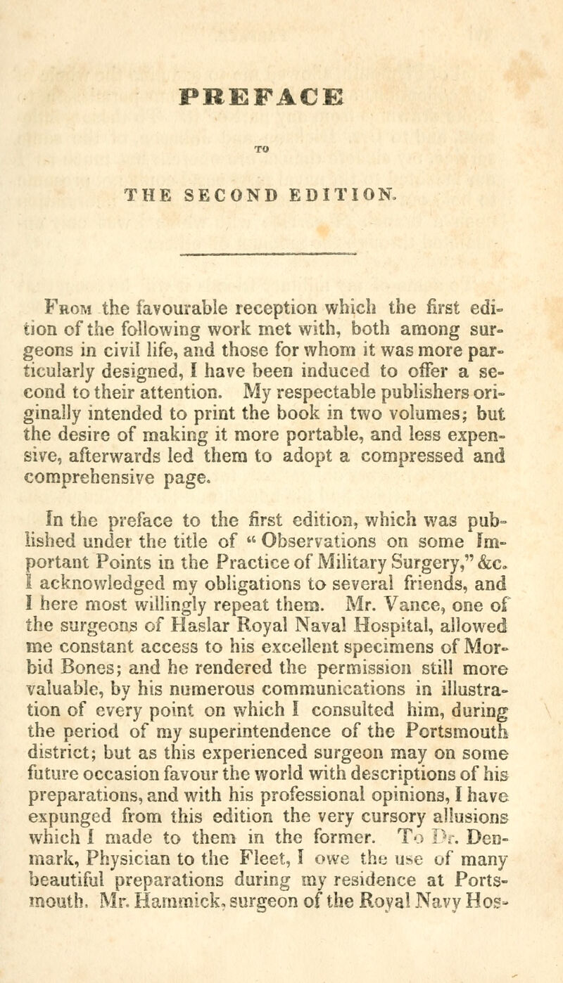 PREFACE THE SECOND EDITION. From the favourable reception which the first edi- tion of the following work met with, both among sur- geons in civil life, and those for whom it was more par- ticularly designed, I have been induced to offer a se- cond to their attention. My respectable publishers ori- ginally intended to print the book in two volumes; but the desire of making it more portable, and less expen- sive, afterwards led them to adopt a compressed and comprehensive page. In the preface to the first edition, which was pub- lished under the title of  Observations on some Im- portant Points in the Practice of Military Surgery, &c. I acknowledged my obligations to several friends, and I here most willingly repeat them. Mr. Vance, one of the surgeons of Haslar Royal Naval Hospital, allowed me constant access to his excellent specimens of Mor- bid Bones; and he rendered the permission still more valuable, by his numerous communications in illustra- tion of every point on which I consulted him, during the period of my superintendence of the Portsmouth district; but as this experienced surgeon may on some future occasion favour the world with descriptions of his preparations, and with his professional opinions, I have expunged from this edition the very cursory allusions which I made to them in the former. To Dr. Den- mark, Physician to the Fleet, I owe the use uf many beautiful preparations during my residence at Ports- mouth, Mr. Hammick, surgeon of the Royal Navy Hos-