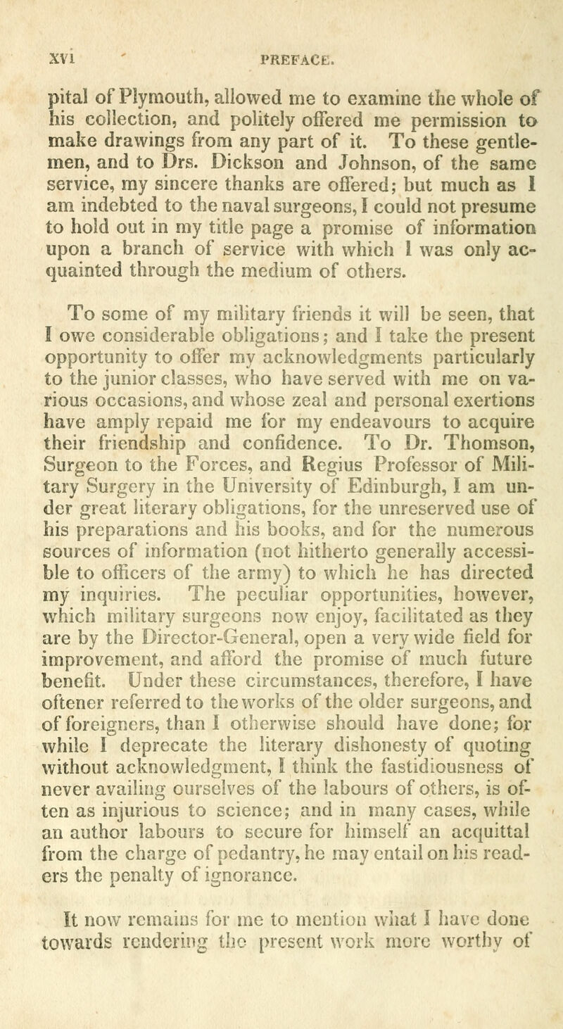 pital of Plymouth, allowed me to examine the whole of his collection, and politely offered me permission to make drawings from any part of it. To these gentle- men, and to Drs. Dickson and Johnson, of the same service, my sincere thanks are offered; but much as I am indebted to the naval surgeons, I could not presume to hold out in my title page a promise of information upon a branch of service with which 1 was only ac- quainted through the medium of others. To some of my military friends it will be seen, that I owe considerable obligations; and I take the present opportunity to offer my acknowledgments particularly to the junior classes, who have served with me on va- rious occasions, and whose zeal and personal exertions have amply repaid me for my endeavours to acquire their friendship and confidence. To Dr. Thomson, Surgeon to the Forces, and Regius Professor of Mili- tary Surgery in the University of Edinburgh, I am un- der great literary obligations, for the unreserved use of his preparations and his books, and for the numerous sources of information (not hitherto generally accessi- ble to officers of the army) to which he has directed my inquiries. The peculiar opportunities, however, which military surgeons now enjoy, facilitated as they are by the Director-General, open a very wide field for improvement, and afford the promise of much future benefit. Under these circumstances, therefore, I have oftener referred to the works of the older surgeons, and of foreigners, than I otherwise should have done; for while I deprecate the literary dishonesty of quoting without acknowledgment, I think the fastidiousness of never availing ourselves of the labours of others, is of- ten as injurious to science; and in many cases, while an author labours to secure for himself an acquittal from the charge of pedantry, he may entail on his read- ers the penalty of ignorance. It now remains for me to mention what I have done towards rendering the present work more worthy of