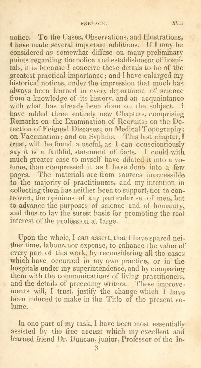 notice. To the Cases, Observations, and Illustrations, I have made several important additions. If I may be considered as somewhat diffuse on many preliminary points regarding the police and establishment of hospi- tals, it is because I conceive these details to be of the greatest practical importance; and I have enlarged my historical notices, under the impression that much has always been learned in every department of science from a knowledge of its history, and an acquaintance with what has already been done on the subject. I have added three entirely new Chapters, comprising Remarks on the Examination of Recruits; on the De- tection of Feigned Diseases; on Medical Topography; on Vaccination; and on Syphilis. This last chapter, I trust, will be found a useful, as 1 can conscientiously say it is a faithful, statement of facts. I could with much greater ease to myself have dilated it into a vo- lume, than compressed it as I have done into a few pages. The materials are from sources inaccessible to the majority of practitioners, and my intention in collecting them has neither been to support, nor to con- trovert, the opinions of any particular set of men, but to advance the purposes of science and of humanity, and thus to lay the surest basis for promoting the real interest of the profession at large. Upon the whole, I can assert, that I have spared nei- ther time, labour, nor expense, to enhance the value of every part of this work, by reconsidering all the cases which have occurred in my own practice, or in the hospitals under my superintendence, and by comparing them with the communications of living practitioners, and the details of preceding writers. These improve- ments will, I trust, justify the change which I have been induced to make in the Title of the present vo- lume. In one part of my task, 1 have been most essentially assisted by the free access which my excellent and learned friend Dr. Duncan, junior, Professor of the In- 3