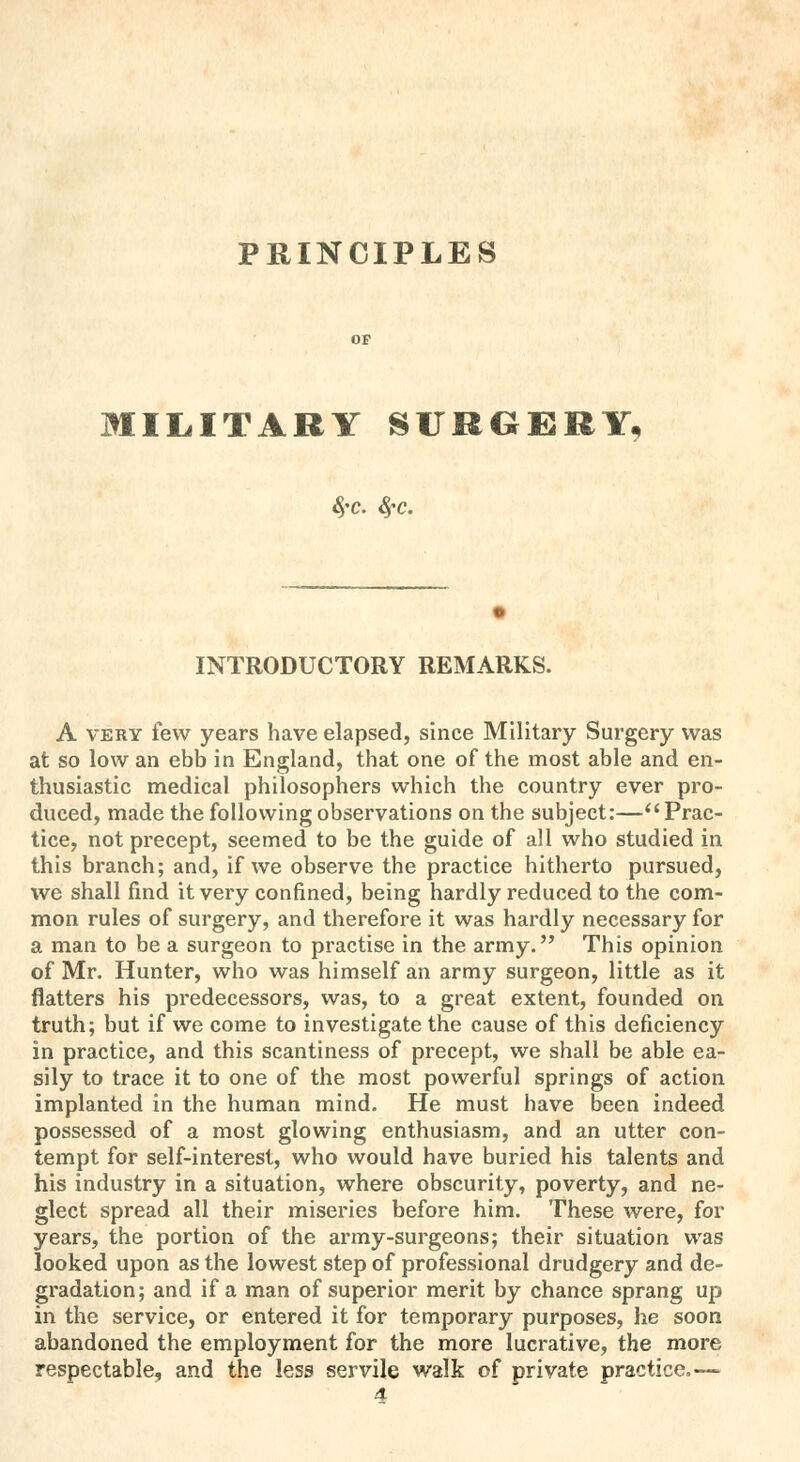 PRINCIPLES MILITARY SURGERY, 8fC. fyc. INTRODUCTORY REMARKS. A very few years have elapsed, since Military Surgery was at so low an ebb in England, that one of the most able and en- thusiastic medical philosophers which the country ever pro- duced, made the following observations on the subject:— Prac- tice, not precept, seemed to be the guide of all who studied in this branch; and, if we observe the practice hitherto pursued, we shall find it very confined, being hardly reduced to the com- mon rules of surgery, and therefore it was hardly necessary for a man to be a surgeon to practise in the army. This opinion of Mr. Hunter, who was himself an army surgeon, little as it flatters his predecessors, was, to a great extent, founded on truth; but if we come to investigate the cause of this deficiency in practice, and this scantiness of precept, we shall be able ea- sily to trace it to one of the most powerful springs of action implanted in the human mind. He must have been indeed possessed of a most glowing enthusiasm, and an utter con- tempt for self-interest, who would have buried his talents and his industry in a situation, where obscurity, poverty, and ne- glect spread all their miseries before him. These were, for years, the portion of the army-surgeons; their situation was looked upon as the lowest step of professional drudgery and de- gradation; and if a man of superior merit by chance sprang up in the service, or entered it for temporary purposes, he soon abandoned the employment for the more lucrative, the more respectable, and the less servile walk of private practice.—