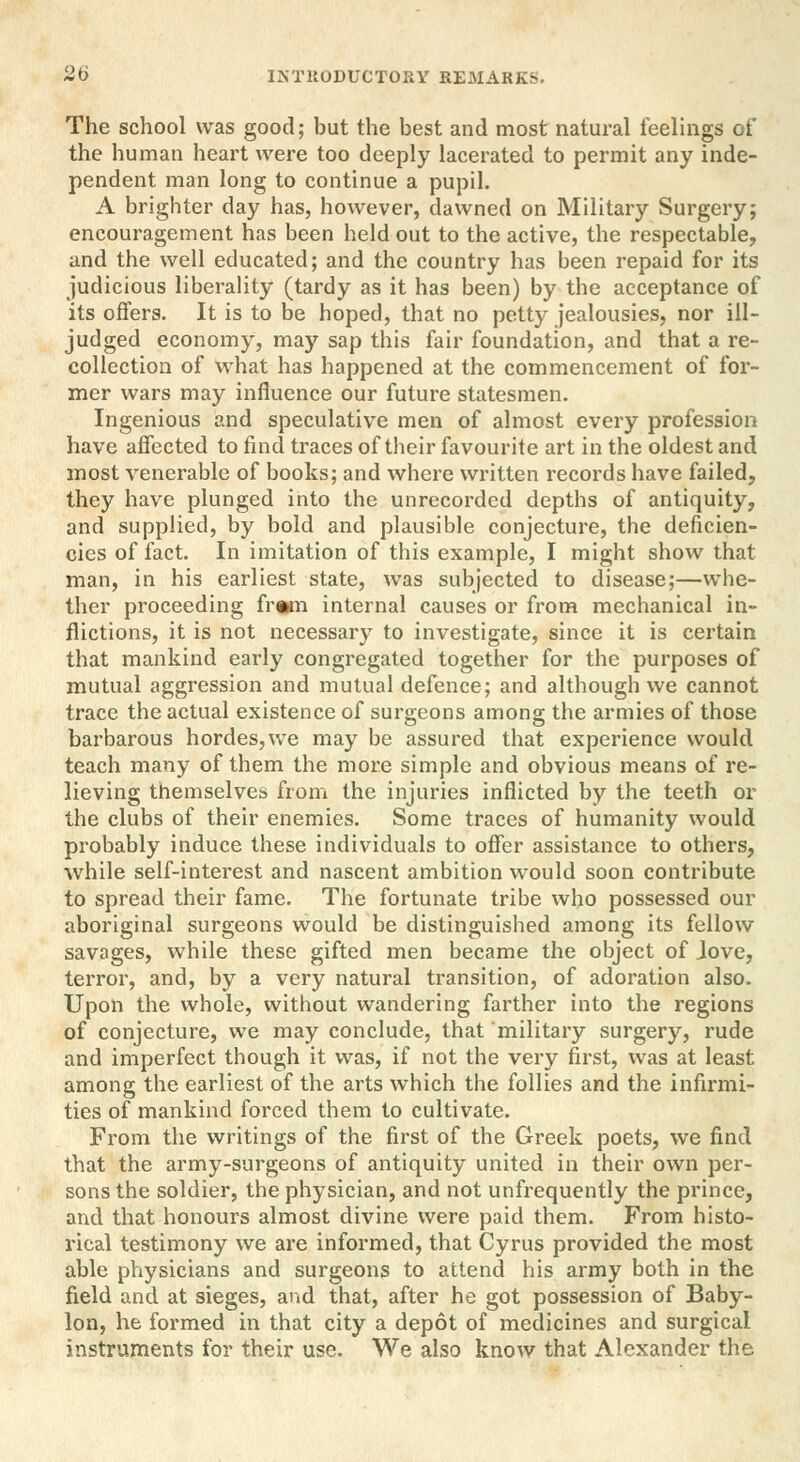 The school was good; but the best and most natural feelings of the human heart were too deeply lacerated to permit any inde- pendent man long to continue a pupil. A brighter day has, however, dawned on Military Surgery; encouragement has been held out to the active, the respectable, and the well educated; and the country has been repaid for its judicious liberality (tardy as it has been) by the acceptance of its offers. It is to be hoped, that no petty jealousies, nor ill- judged economy, may sap this fair foundation, and that a re- collection of what has happened at the commencement of for- mer wars may influence our future statesmen. Ingenious and speculative men of almost every profession have affected to find traces of their favourite art in the oldest and most venerable of books; and where written records have failed, they have plunged into the unrecorded depths of antiquity, and supplied, by bold and plausible conjecture, the deficien- cies of fact. In imitation of this example, I might show that man, in his earliest state, was subjected to disease;—whe- ther proceeding fr«m internal causes or from mechanical in- flictions, it is not necessary to investigate, since it is certain that mankind early congregated together for the purposes of mutual aggression and mutual defence; and although we cannot trace the actual existence of surgeons among the armies of those barbarous hordes,we may be assured that experience would teach many of them the more simple and obvious means of re- lieving themselves from the injuries inflicted by the teeth or the clubs of their enemies. Some traces of humanity would probably induce these individuals to offer assistance to others, while self-interest and nascent ambition would soon contribute to spread their fame. The fortunate tribe who possessed our aboriginal surgeons would be distinguished among its fellow savages, while these gifted men became the object of Jove, terror, and, by a very natural transition, of adoration also. Upon the whole, without wandering farther into the regions of conjecture, we may conclude, that military surgery, rude and imperfect though it was, if not the very first, was at least among the earliest of the arts which the follies and the infirmi- ties of mankind forced them to cultivate. From the writings of the first of the Greek poets, we find that the army-surgeons of antiquity united in their own per- sons the soldier, the physician, and not unfrequently the prince, and that honours almost divine were paid them. From histo- rical testimony we are informed, that Cyrus provided the most able physicians and surgeons to attend his army both in the field and at sieges, and that, after he got possession of Baby- lon, he formed in that city a depot of medicines and surgical instruments for their use. We also know that Alexander the