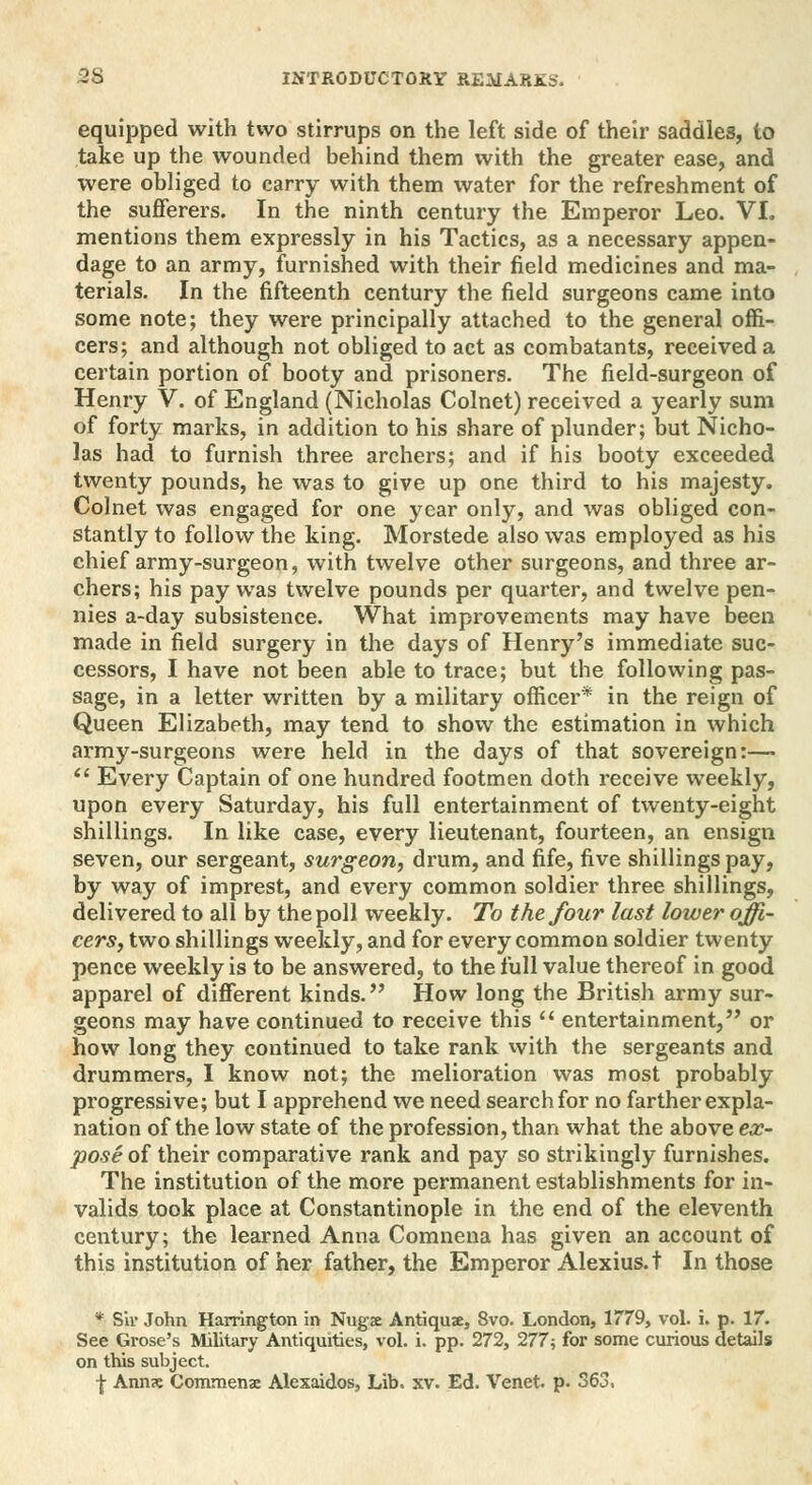 equipped with two stirrups on the left side of their saddles, to take up the wounded behind them with the greater ease, and were obliged to carry with them water for the refreshment of the sufferers. In the ninth century the Emperor Leo. VI. mentions them expressly in his Tactics, as a necessary appen- dage to an army, furnished with their field medicines and ma- terials. In the fifteenth century the field surgeons came into some note; they were principally attached to the general offi- cers; and although not obliged to act as combatants, received a certain portion of booty and prisoners. The field-surgeon of Henry V. of England (Nicholas Colnet) received a yearly sum of forty marks, in addition to his share of plunder; but Nicho- las had to furnish three archers; and if his booty exceeded twenty pounds, he was to give up one third to his majesty. Colnet was engaged for one year only, and was obliged con- stantly to follow the king. Morstede also was employed as his chief army-surgeon, with twelve other surgeons, and three ar- chers; his pay was twelve pounds per quarter, and twelve pen- nies a-day subsistence. What improvements may have been made in field surgery in the days of Henry's immediate suc- cessors, I have not been able to trace; but the following pas- sage, in a letter written by a military officer* in the reign of Queen Elizabeth, may tend to show the estimation in which army-surgeons were held in the days of that sovereign:—  Every Captain of one hundred footmen doth receive weekly, upon every Saturday, his full entertainment of twenty-eight shillings. In like case, every lieutenant, fourteen, an ensign seven, our sergeant, surgeon, drum, and fife, five shillings pay, by way of imprest, and every common soldier three shillings, delivered to all by the poll weekly. To the four last lower offi- cers, two shillings weekly, and for every common soldier twenty pence weekly is to be answered, to the full value thereof in good apparel of different kinds. How long the British army sur- geons may have continued to receive this  entertainment, or how long they continued to take rank with the sergeants and drummers, I know not; the melioration was most probably progressive; but I apprehend we need search for no farther expla- nation of the low state of the profession, than what the above ex- pose of their comparative rank and pay so strikingly furnishes. The institution of the more permanent establishments for in- valids took place at Constantinople in the end of the eleventh century; the learned Anna Comnena has given an account of this institution of her father, the Emperor Alexius, t In those * Sir John Harrington in Nugx Antiqux, 8vo. London, 1779, vol. i. p. 17. See Grose's Military Antiquities, vol. i. pp. 272, 277; for some curious details on this subject. f Anns Commenae Alexaidos, Lib. xv. Ed. Venet. p. 363,