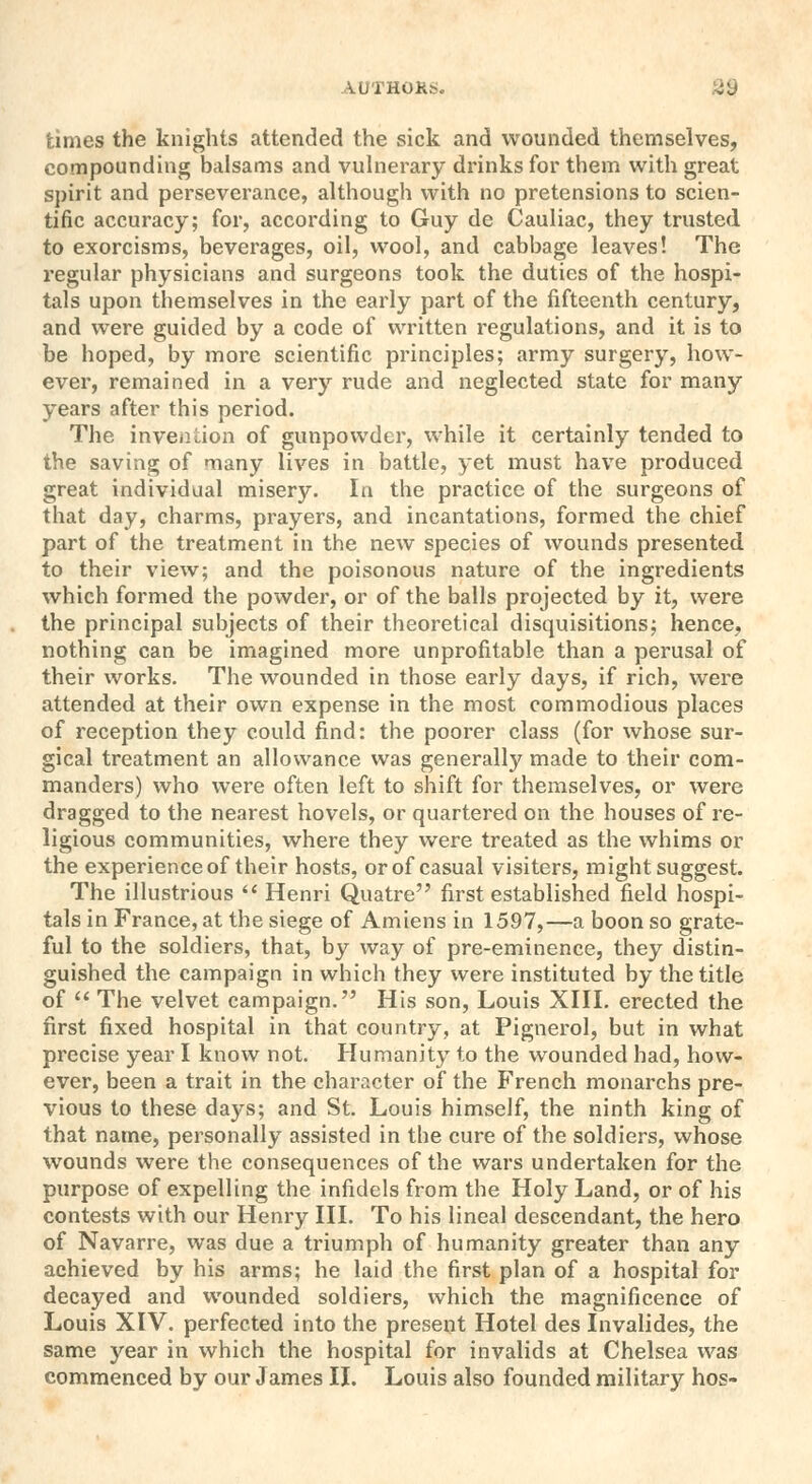 times the knights attended the sick and wounded themselves, compounding balsams and vulnerary drinks for them with great spirit and perseverance, although with no pretensions to scien- tific accuracy; for, according to Guy de Cauliac, they trusted to exorcisms, beverages, oil, wool, and cabbage leaves! The regular physicians and surgeons took the duties of the hospi- tals upon themselves in the early part of the fifteenth century, and were guided by a code of written regulations, and it is to be hoped, by more scientific principles; army surgery, how- ever, remained in a very rude and neglected state for many years after this period. The invention of gunpowder, while it certainly tended to the saving of many lives in battle, yet must have produced great individual misery. In the practice of the surgeons of that day, charms, prayers, and incantations, formed the chief part of the treatment in the new species of wounds presented to their view; and the poisonous nature of the ingredients which formed the powder, or of the balls projected by it, were the principal subjects of their theoretical disquisitions; hence, nothing can be imagined more unprofitable than a perusal of their works. The wounded in those early days, if rich, were attended at their own expense in the most commodious places of reception they could find: the poorer class (for whose sur- gical treatment an allowance was generally made to their com- manders) who were often left to shift for themselves, or were dragged to the nearest hovels, or quartered on the houses of re- ligious communities, where they were treated as the whims or the experience of their hosts, or of casual visiters, might suggest. The illustrious  Henri Quatre first established field hospi- tals in France, at the siege of Amiens in 1597,—a boon so grate- ful to the soldiers, that, by way of pre-eminence, they distin- guished the campaign in which they were instituted by the title of  The velvet campaign. His son, Louis XIII. erected the first fixed hospital in that country, at Pignerol, but in what precise year I know not. Humanity to the wounded had, how- ever, been a trait in the character of the French monarchs pre- vious to these days; and St. Louis himself, the ninth king of that name, personally assisted in the cure of the soldiers, whose wounds were the consequences of the wars undertaken for the purpose of expelling the infidels from the Holy Land, or of his contests with our Henry III. To his lineal descendant, the hero of Navarre, was due a triumph of humanity greater than any achieved by his arms; he laid the first plan of a hospital for decayed and wounded soldiers, which the magnificence of Louis XIV. perfected into the present Hotel des Invalides, the same year in which the hospital for invalids at Chelsea was commenced by our James II. Louis also founded military hos-