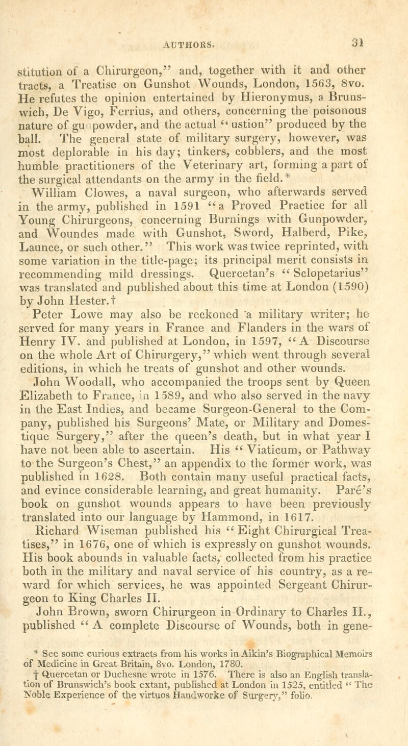 stitution of a Chirurgeon, and, together with it and other tracts, a Treatise on Gunshot Wounds, London, 1563, 8vo. He refutes the opinion entertained by Hieronymus, a Bruns- wich, De Vigo, Ferrius, and others, concerning the poisonous nature of gu < powder, and the actual  ustion produced by the ball. The general state of military surgery, however, was most deplorable in his day; tinkers, cobblers, and the most humble practitioners of the Veterinary art, forming a part of the surgical attendants on the army in the field.* William Clowes, a naval surgeon, who afterwards served in the army, published in 1591 a Proved Practice for all Young Chirurgeons, concerning Burnings with Gunpowder, and Woundes made with Gunshot, Sword, Halberd, Pike, Launce, or such other. This work was twice reprinted, with some variation in the title-page; its principal merit consists in recommending mild dressings. Quercetan's  Sclopetarius was translated and published about this time at London (1590) by John Hester, t Peter Lowe may also be reckoned a military writer; he served for many years in France and Flanders in the wars of Henry IV. and published at London, in 1597, A Discourse on the whole Art of Chirurgery, which went through several editions, in which he treats of gunshot and other wounds. John Woodall, who accompanied the troops sent by Queen Elizabeth to France, in 1589, and who also served in the navy in the East Indies, and became Surgeon-General to the Com- pany, published his Surgeons' Mate, or Military and Domes- tique Surgery, after the queen's death, but in what year I have not been able to ascertain. His  Viaticum, or Pathway to the Surgeon's Chest, an appendix to the former work, was published in 1628. Both contain many useful practical facts, and evince considerable learning, and great humanity. Pare's book on gunshot wounds appears to have been previously translated into our language by Hammond, in 1617. Richard Wiseman published his  Eight Chirurgical Trea- tises, in 1676, one of which is expressly on gunshot wounds. His book abounds in valuable facts, collected from his practice both in the military and naval service of his country, as a re- ward for which services, he was appointed Sergeant Chirur- geon to King Charles II. John Brown, sworn Chirurgeon in Ordinary to Charles II., published  A complete Discourse of Wounds, both in gene- * See some curious extracts from his works in Aikin's Biographical Memoirs of Medicine in Great Britain, 8vo. London, 1780. •}• Quercetan or Duchesne wrote in 1576. There is also an English transla- tion of Brunswich's book extant, published at London in 1525, entitled  The Noble Experience of the virtuos Handworke of Surgery, folio,