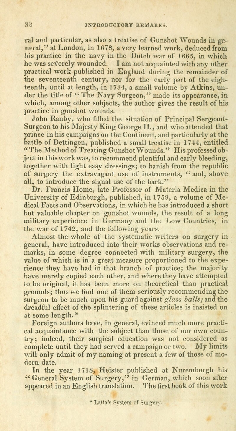 ral and particular, as also a treatise of Gunshot Wounds in ge- neral, at London, in 1678, a very learned work, deduced from his practice in the navy in the Dutch war of 1665, in which he was severely wounded. I am not acquainted with any other practical work published in England during the remainder of the seventeenth century, nor for the early part of the eigh- teenth, until at length, in 1734, a small volume by Atkins, un- der the title of  The Navy Surgeon, made its appearance, in which, among other subjects, the author gives the result of his practice in gunshot wounds. John Ranby, who filled the situation of Principal Sergeant- Surgeon to his Majesty King George II., and who attended that prince in his campaigns on the Continent, and particularly at the battle of Dettingen, published a small treatise in 1744, entitled The Method of Treating Gunshot Wounds. His professed ob- ject in this work was, to recommend plentiful and early bleeding, together with light easy dressings; to banish from the republic of surgery the extravagant use of instruments,  and, above all, to introduce the signal use of the bark. Dr. Francis Home, late Professor of Materia Medica in the University of Edinburgh, published, in 1759, a volume of Me- dical Facts and Observations, in which he has introduced a short but valuable chapter on gunshot wounds, the result of a long military experience in Germany and the Low Countries, in the war of 1742, and the following years. Almost the whole of the systematic writers on surgery in general, have introduced into their works observations and re- marks, in some degree connected with military surgery, the value of which is in a great measure proportioned to the expe- rience they have had in that branch of practice; the majority have merely copied each other, and where they have attempted to be original, it has been more on theoretical than practical grounds; thus we find one of them seriously recommending the surgeon to be much upon his guard against glass balls; and the dreadful effect of the splintering of these articles is insisted on at some length.* Foreign authors have, in general, evinced much more practi- cal acquaintance with the subject than those of our own coun- try; indeed, their surgical education was not considered as complete until they had served a campaign or two. My limits will only admit of my naming at present a few of those of mo- dern date. In the year 1718, Heister published at Nuremburgh his  General System of Surgery, in German, which soon after appeared in an English translation. The first book of this work * Latta's System of Surgery