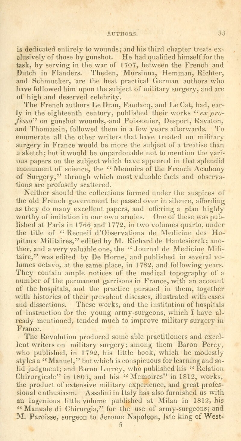 is dedicated entirely to wounds; and his third chapter treats ex- clusively of those by gunshot. He had qualified himself for the task, by serving in the war of 1707, between the French and Dutch in Flanders. Theden, Mursinna, Hemman, Richter, and Schmucker, are the best practical German authors who have followed him upon the subject of military surgery, and arc of high and deserved celebrity. The French authors Le Dran, Faudacq, and Le Cat, had, ear- ly in the eighteenth century, published their works  ex pro- fesso on gunshot wounds,-and Poissonier, Desport, Ravaton, and Thomassin, followed them in a few years afterwards. To enumerate all the other writers that have treated on military surgery in France would be more the subject of a treatise than a sketch; but it would be unpardonable not to mention the vari- ous papers on the subject which have appeared in that splendid monument of science, the Memoirs of the French Academy of Surgery, through which most valuable facts and observa- tions are profusely scattered. Neither should the collections formed under the auspices of the old French government be passed over in silence, affording as they do many excellent papers, and offering a plan highly worthy of imitation in our own armies. One of these was pub- lished at Paris in 1766 and 1772, in two volumes quarto, under the title of  Recueil d'Observations de Medicine des Ho- pitaux Militaires, edited by M. Richard de Hautesierck; ano- ther, and a very valuable one, the Journal de Medicine Mili- taire, was edited by De Home, and published in several vo- lumes octavo, at the same place, in 1782, and following years. They contain ample notices of the medical topography of a number of the permanent garrisons in France, with an account of the hospitals, and the practice pursued in them, together with histories of their prevalent diseases, illustrated with cases and dissections. These works, and the institution of hospitals of instruction for the young army-surgeons, which I have al- ready mentioned, tended much to improve military surgery in France. The Revolution produced some able practitioners and excel- lent writers on military surgery; among them Baron Percy, who published, in 1792, his little book, which he modestly styles a Manuel, but which is conspicuous for learning and so- lid judgment; and Baron Larrey, who published his  Relation Chirurgicale in 1803, and his Memoires in 1S12, works, the product of extensive military experience, and great profes- sional enthusiasm. Assalini in Italy has also furnished us with an ingenious little volume published at Milan in 1812, his  Manuale di Chirurgia, for the use of army-surgeons; and M. Paroisse, surgeon to Jerome Napoleon, late king of West-