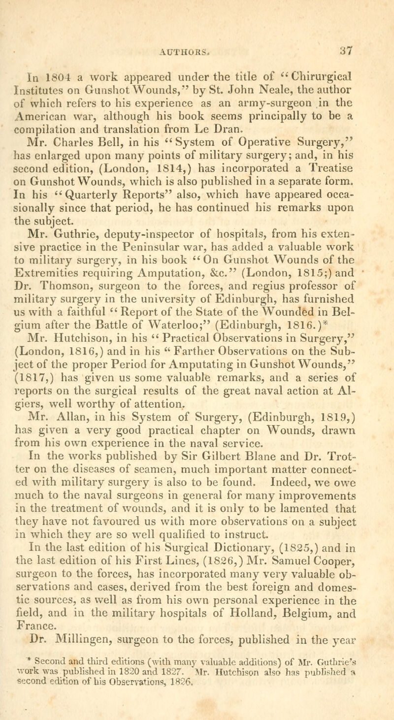 In 1804 a work appeared under the title of  Chirurgieal Institutes on Gunshot Wounds,'' by St. John Neale, the author of which refers to his experience as an army-surgeon in the American war, although his book seems principally to be a compilation and translation from Le Dran. Mr. Charles Bell, in his  System of Operative Surgery, has enlarged upon many points of military surgery; and, in his second edition, (London, 1814,) has incorporated a Treatise on Gunshot Wounds, which is also published in a separate form. In his Quarterly Reports also, which have appeared occa- sionally since that period, he has continued his remarks upon the subject. Mr. Guthrie, deputy-inspector of hospitals, from his exten- sive practice in the Peninsular war, has added a valuable work to military surgery, in his book  On Gunshot Wounds of the Extremities requiring Amputation, &c. (London, 1815;) and Dr. Thomson, surgeon to the forces, and regius professor of military surgery in the university of Edinburgh, has furnished us with a faithful  Report of the State of the Wounded in Bel- gium after the Battle of Waterloo; (Edinburgh, 1816.)* Mr. Hutchison, in his  Practical Observations in Surgery, (London, 1816,) and in his  Farther Observations on the Sub- ject of the proper Period for Amputating in Gunshot Wounds, (1817,) has given us some valuable remarks, and a series of reports on the surgical results of the great naval action at Al- giers, well worthy of attention. Mr. Allan, in his System of Surgery, (Edinburgh, 1819,) has given a very good practical chapter on Wounds, drawn from his own experience in the naval service. In the works published by Sir Gilbert Blane and Dr. Trot- ter on the diseases of seamen, much important matter connect- ed with military surgery is also to be found. Indeed, we owe much to the naval surgeons in general for many improvements in the treatment of wounds, and it is only to be lamented that they have not favoured us with more observations on a subject in which they are so well qualified to instruct. In the last edition of his Surgical Dictionary, (1825,) and in the last edition of his First Lines, (1826,) Mr. Samuel Cooper, surgeon to the forces, has incorporated many very valuable ob- servations and cases, derived from the best foreign and domes- tic sources, as well as from his own personal experience in the field, and in the military hospitals of Holland, Belgium, and France. Dr. Millingen, surgeon to the forces, published in the year * Second and third editions (with many valuable additions) of Mr. Guthrie's work was published in 1820 and 1827. Mr. Hutchison also has published a second edition of his Observations, 1826,