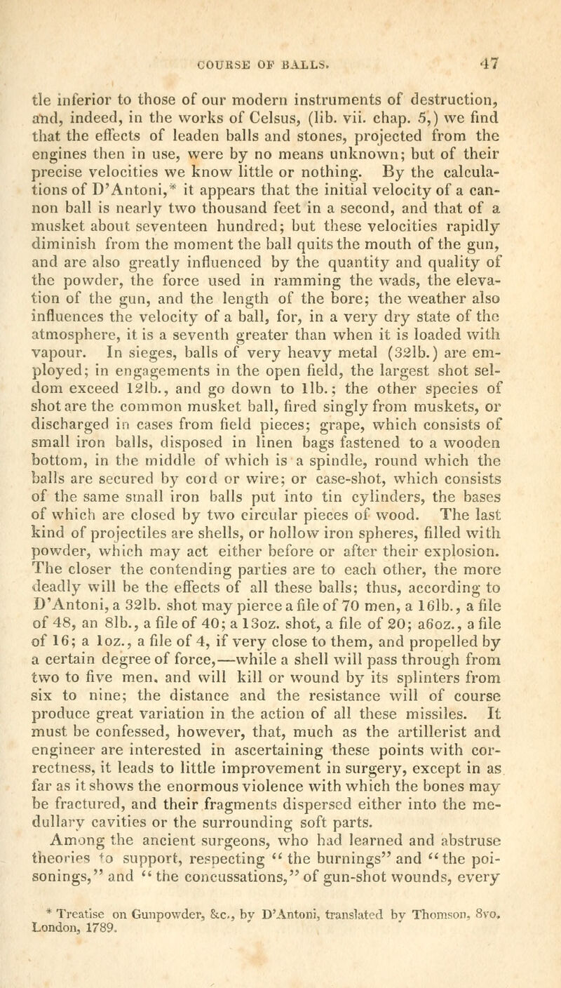 tie inferior to those of our modern instruments of destruction, and, indeed, in the works of Celsus, (lib. vii. chap. 5,) we find that the effects of leaden balls and stones, projected from the engines then in use, were by no means unknown; but of their precise velocities we know little or nothing. By the calcula- tions of D'Antoni,* it appears that the initial velocity of a can- non ball is nearly two thousand feet in a second, and that of a musket about seventeen hundred; but these velocities rapidly diminish from the moment the ball quits the mouth of the gun, and are also greatly influenced by the quantity and quality of the powder, the force used in ramming the wads, the eleva- tion of the gun, and the length of the bore; the weather also influences the velocity of a ball, for, in a very dry state of the atmosphere, it is a seventh greater than when it is loaded with vapour. In sieges, balls of very heavy metal (32lb.) are em- ployed; in engagements in the open field, the largest shot sel- dom exceed 12lb., and go down to lib.; the other species of shot are the common musket ball, fired singly from muskets, or discharged in cases from field pieces; grape, which consists of small iron balls, disposed in linen bags fastened to a wooden bottom, in the middle of which is a spindle, round which the balls are secured by coid or wire; or case-shot, which consists of the same small iron balls put into tin cylinders, the bases of which are closed by two circular pieces of wood. The last kind of projectiles are shells, or hollow iron spheres, filled with powder, which may act either before or after their explosion. The closer the contending parties are to each other, the more deadly will be the effects of all these balls; thus, according to D'Antoni,a 32lb. shot may pierce a file of 70 men, a 16lb., a file of 48, an 8lb., a file of 40; a 13oz. shot, a file of 20; a6oz., a file of 16; a loz., a file of 4, if very close to them, and propelled by a certain degree of force,—while a shell will pass through from two to five men, and will kill or wound by its splinters from six to nine; the distance and the resistance will of course produce great variation in the action of all these missiles. It must be confessed, however, that, much as the artillerist and engineer are interested in ascertaining these points with cor- rectness, it leads to little improvement in surgery, except in as far as it shows the enormous violence with which the bones may be fractured, and their fragments dispersed either into the me- dullary cavities or the surrounding soft parts. Among the ancient surgeons, who had learned and abstruse theories +o support, resoecting the burnings and the poi- sonings, and  the concussations, of gun-shot wounds, every * Treatise on Gunpowder, &c, bv D'Antoni, translated by Thomson. <Svo. London, 1789.