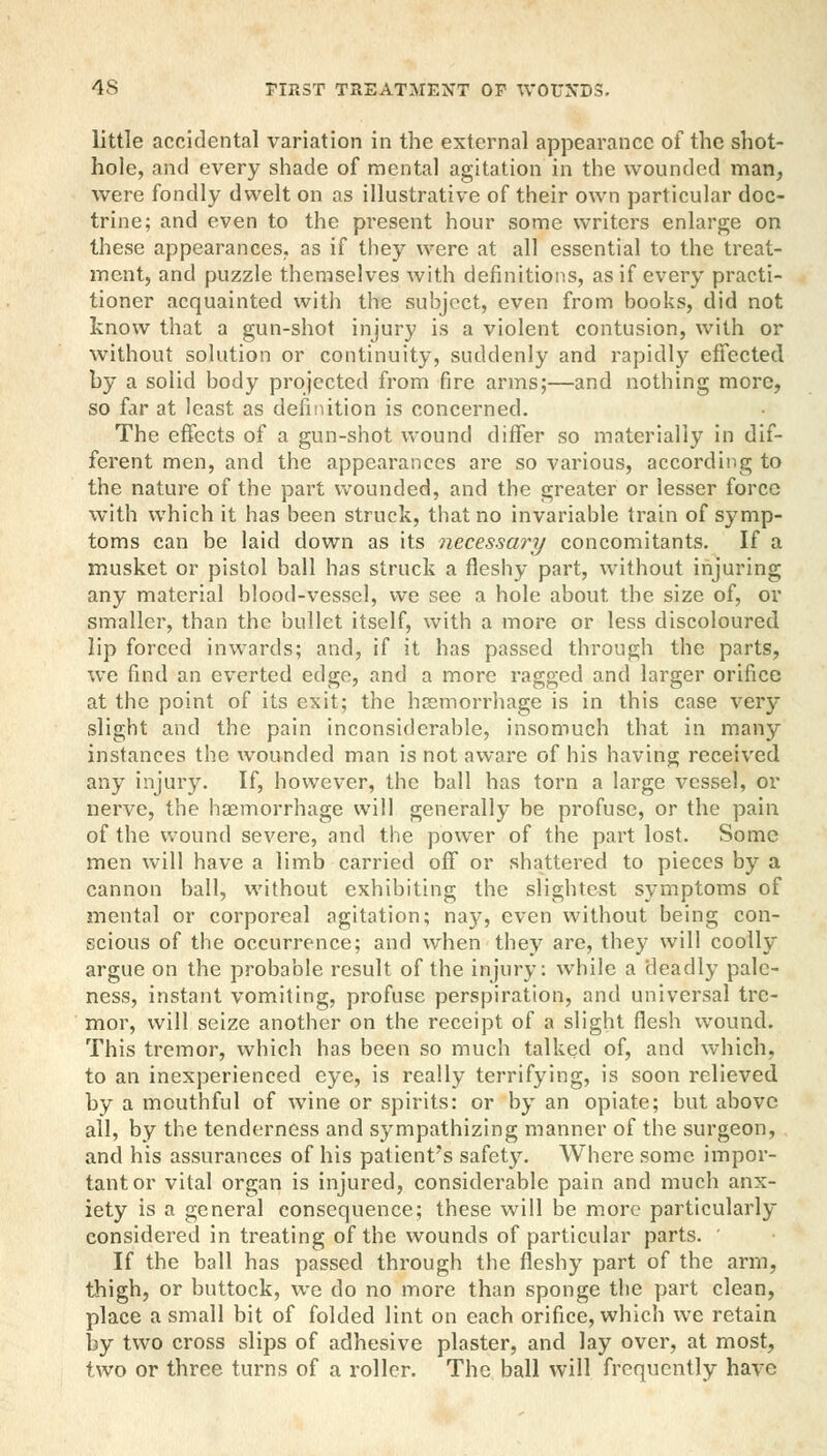 little accidental variation in the external appearance of the shot- hole, and every shade of mental agitation in the wounded man, were fondly dwelt on as illustrative of their own particular doc- trine; and even to the present hour some writers enlarge on these appearances, as if they were at all essential to the treat- ment, and puzzle themselves with definitions, as if every practi- tioner acquainted with the subject, even from books, did not know that a gun-shot injury is a violent contusion, with or without solution or continuity, suddenly and rapidly effected by a solid body projected from fire arms;—and nothing more, so far at least as definition is concerned. The effects of a gun-shot wound differ so materially in dif- ferent men, and the appearances are so various, according to the nature of the part wounded, and the greater or lesser force with which it has been struck, that no invariable train of symp- toms can be laid down as its necessary concomitants. If a musket or pistol ball has struck a fleshy part, without injuring any material blood-vessel, we see a hole about, the size of, or smaller, than the bullet itself, with a more or less discoloured lip forced inwards; and, if it has passed through the parts, we find an everted edge, and a more ragged and larger orifice at the point of its exit; the hemorrhage is in this case very slight and the pain inconsiderable, insomuch that in many instances the wounded man is not aware of his having received any injury. If, however, the ball has torn a large vessel, or nerve, the hemorrhage will generally be profuse, or the pain of the wound severe, and the power of the part lost. Some men will have a limb carried off or shattered to pieces by a cannon ball, without exhibiting the slightest symptoms of mental or corporeal agitation; nay, even without being con- scious of the occurrence; and when they are, they will coolly argue on the probable result of the injury: while a deadly pale- ness, instant vomiting, profuse perspiration, and universal tre- mor, will seize another on the receipt of a slight flesh wound. This tremor, which has been so much talked of, and which, to an inexperienced eye, is really terrifying, is soon relieved by a mouthful of wine or spirits: or by an opiate; but above all, by the tenderness and sympathizing manner of the surgeon, and his assurances of his patient's safety. Where some impor- tant or vital organ is injured, considerable pain and much anx- iety is a general consequence; these will be more particularly considered in treating of the wounds of particular parts. ' If the ball has passed through the fleshy part of the arm, thigh, or buttock, we do no more than sponge the part clean, place a small bit of folded lint on each orifice, which we retain by two cross slips of adhesive plaster, and lay over, at most, two or three turns of a roller. The ball will frequently have