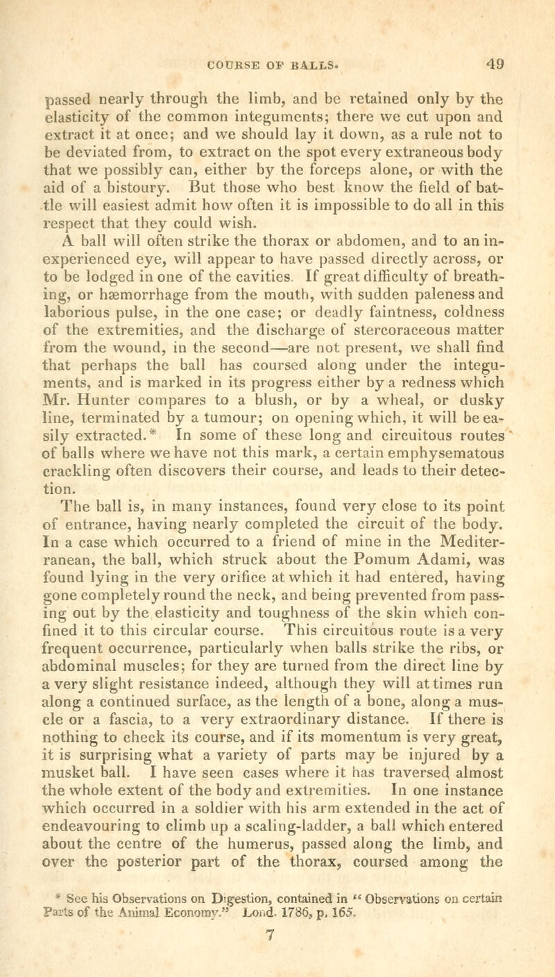 passed nearly through the limb, and be retained only by the elasticity of the common integuments; there we cut upon and extract it at once; and we should lay it down, as a rule not to be deviated from, to extract on the spot every extraneous body that we possibly can, either by the forceps alone, or with the aid of a bistoury. But those who best know the field of bat- tle will easiest admit how often it is impossible to do all in this respect that they could wish. A. ball will often strike the thorax or abdomen, and to an in- experienced eye, will appear to have passed directly across, or to be lodged in one of the cavities. If great difficulty of breath- ing, or hsemorrhage from the mouth, with sudden paleness and laborious pulse, in the one case; or deadly faintness, coldness of the extremities, and the discharge of stercoraceous matter from the wound, in the second—are not present, we shall find that perhaps the ball has coursed along under the integu- ments, and is marked in its progress either by a redness which Mr. Hunter compares to a blush, or by a wheal, or dusky line, terminated by a tumour; on opening which, it will be ea- sily extracted.* In some of these long and circuitous routes of balls where we have not this mark, a certain emphysematous crackling often discovers their course, and leads to their detec- tion. The ball is, in many instances, found very close to its point of entrance, having nearly completed the circuit of the body. In a case which occurred to a friend of mine in the Mediter- ranean, the ball, which struck about the Pomum Adami, was found lying in the very orifice at which it had entered, having gone completely round the neck, and being prevented from pass- ing out by the elasticity and toughness of the skin which con- fined it to this circular course. This circuitous route is a very frequent occurrence, particularly when balls strike the ribs, or abdominal muscles; for they are turned from the direct line by a very slight resistance indeed, although they will at times run along a continued surface, as the length of a bone, along a mus- cle or a fascia, to a very extraordinary distance. If there is nothing to check its course, and if its momentum is very great, it is surprising what a variety of parts may be injured by a musket ball. I have seen cases where it has traversed almost the whole extent of the body and extremities. In one instance which occurred in a soldier with his arm extended in the act of endeavouring to climb up a scaling-ladder, a ball which entered about the centre of the humerus, passed along the limb, and over the posterior part of the thorax, coursed among the * See his Observations on Digestion, contained in  Observations on certain Parts of the Animal Economy, Lor.d. 1786, p, 165.