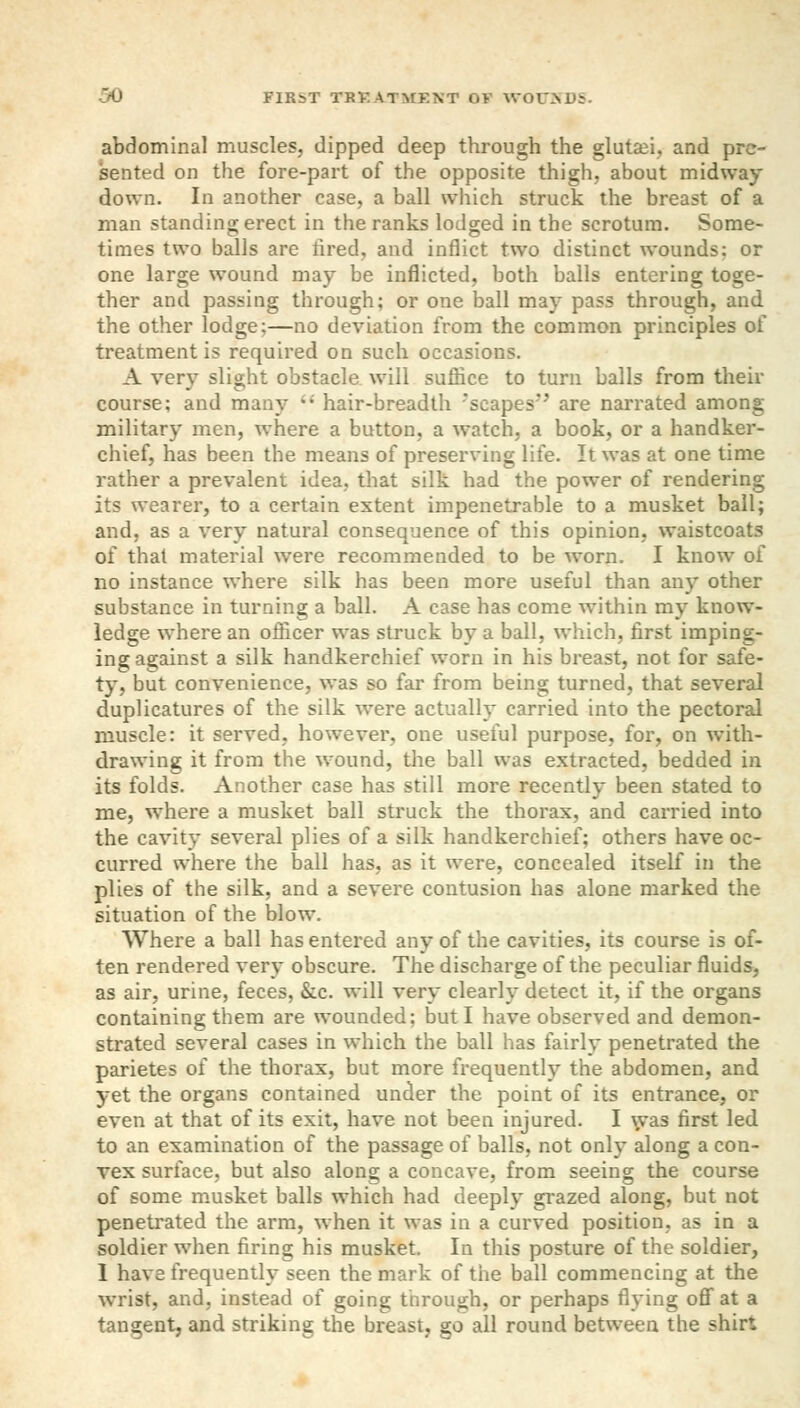 abdominal muscles, dipped deep through the glutei, and pre- sented on the fore-part of the opposite thigh, about midway down. In another case, a ball which struck the breast of a man standing erect in the ranks lodged in the scrotum. Some- times two balls are lired, and inflict two distinct wounds: or one large wound may be inflicted, both balls entering toge- ther and passing through; or one ball may pass through, and the other lodge;—no deviation from the common principles of treatment is required on such occasions. A very slight obstacle will suffice to turn balls from their course; and many  hair-breadth 'scapes'' are narrated among military men, where a button, a watch, a book, or a handker- chief, has been the means of preserving life. It was at one time rather a prevalent idea, that silk had the power of rendering its wearer, to a certain extent impenetrable to a musket ball; and, as a very natural consequence of this opinion, waistcoats of that material were recommended to be worn. I know of no instance where silk has been more useful than any other substance in turning a ball. A case has come within my know- ledge where an officer was struck by a ball, which, first imping- ing against a silk handkerchief worn in his breast, not for safe- ty, but convenience, was so far from being turned, that several duplicatures of the silk were actually carried into the pectoral muscle: it served, however, one useful purpose, for, on with- drawing it from the wound, the ball was extracted, bedded in its folds. Another case has still more recently been stated to me, where a musket ball struck the thorax, and carried into the cavity several plies of a silk handkerchief; others have oc- curred where the ball has, as it were, concealed itself in the plies of the silk, and a severe contusion has alone marked the situation of the blow. Where a ball has entered any of the cavities, its course is of- ten rendered very obscure. The discharge of the peculiar fluids, as air, urine, feces, &c. will very clearly detect it, if the organs containing them are wounded: but I have observed and demon- strated several cases in which the ball has fairly penetrated the parietes of the thorax, but more frequently the abdomen, and yet the organs contained under the point of its entrance, or even at that of its exit, have not been injured. I was first led to an examination of the passage of balls, not only along a con- vex surface, but also along a concave, from seeing the course of some musket balls which had deeply grazed along, but not penetrated the arm, when it was in a curved position, as in a soldier when firing his musket. In this posture of the soldier, 1 have frequently seen the mark of the ball commencing at the wrist, and, instead of going through, or perhaps flying off at a tangent, and striking the breast, go all round between the shirt