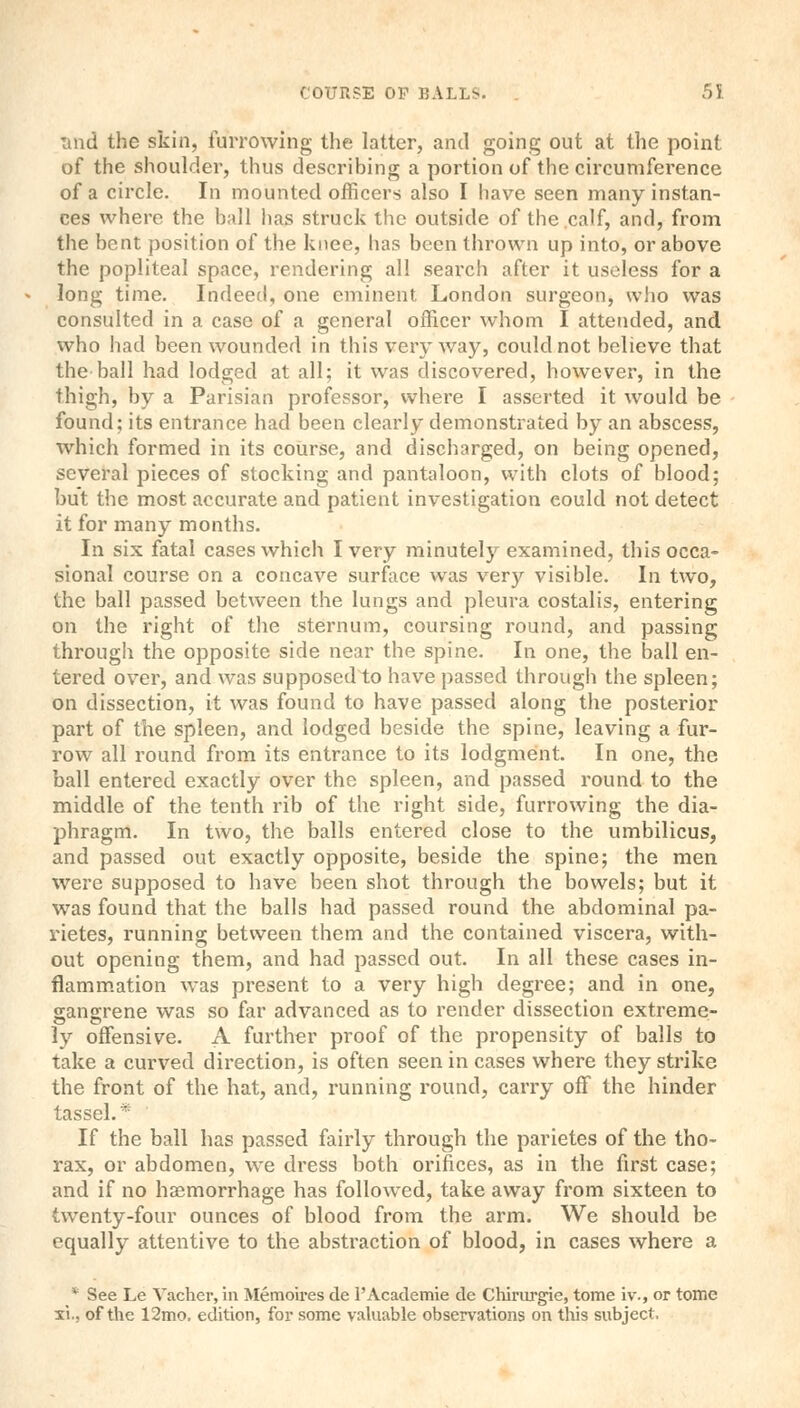 und the skin, furrowing the latter, and going out at the point of the shoulder, thus describing a portion of the circumference of a circle. In mounted officers also I have seen many instan- ces where the ball has struck the outside of the calf, and, from the bent position of the knee, has been thrown up into, or above the popliteal space, rendering all search after it useless for a long time. Indeed, one eminent London surgeon, who was consulted in a case of a general officer whom I attended, and who had been wounded in this very way, could not believe that the ball had lodged at all; it was discovered, however, in the thigh, by a Parisian professor, where I asserted it would be found; its entrance had been clearly demonstrated by an abscess, which formed in its course, and discharged, on being opened, several pieces of stocking and pantaloon, with clots of blood; but the most accurate and patient investigation eould not detect it for many months. In six fatal cases which I very minutely examined, this occa- sional course on a concave surface was very visible. In two, the ball passed between the lungs and pleura costalis, entering on the right of the sternum, coursing round, and passing through the opposite side near the spine. In one, the ball en- tered over, and was supposed to have passed through the spleen; on dissection, it was found to have passed along the posterior part of the spleen, and lodged beside the spine, leaving a fur- row all round from its entrance to its lodgment. In one, the ball entered exactly over the spleen, and passed round to the middle of the tenth rib of the right side, furrowing the dia- phragm. In two, the balls entered close to the umbilicus, and passed out exactly opposite, beside the spine; the men were supposed to have been shot through the bowels; but it was found that the balls had passed round the abdominal pa- vietes, running between them and the contained viscera, with- out opening them, and had passed out. In all these cases in- flammation was present to a very high degree; and in one, gangrene was so far advanced as to render dissection extreme- ly offensive. A further proof of the propensity of balls to take a curved direction, is often seen in cases where they strike the front of the hat, and, running round, carry off the hinder tassel.* If the ball has passed fairly through the parietes of the tho- rax, or abdomen, we dress both orifices, as in the first case; and if no haemorrhage has followed, take away from sixteen to twenty-four ounces of blood from the arm. We should be equally attentive to the abstraction of blood, in cases where a * See Le Vacher, in Memoires de l'Academie de Chirurgie, tome iv., or tome xi.. of the 12mo. edition, for some valuable observations on this subject,