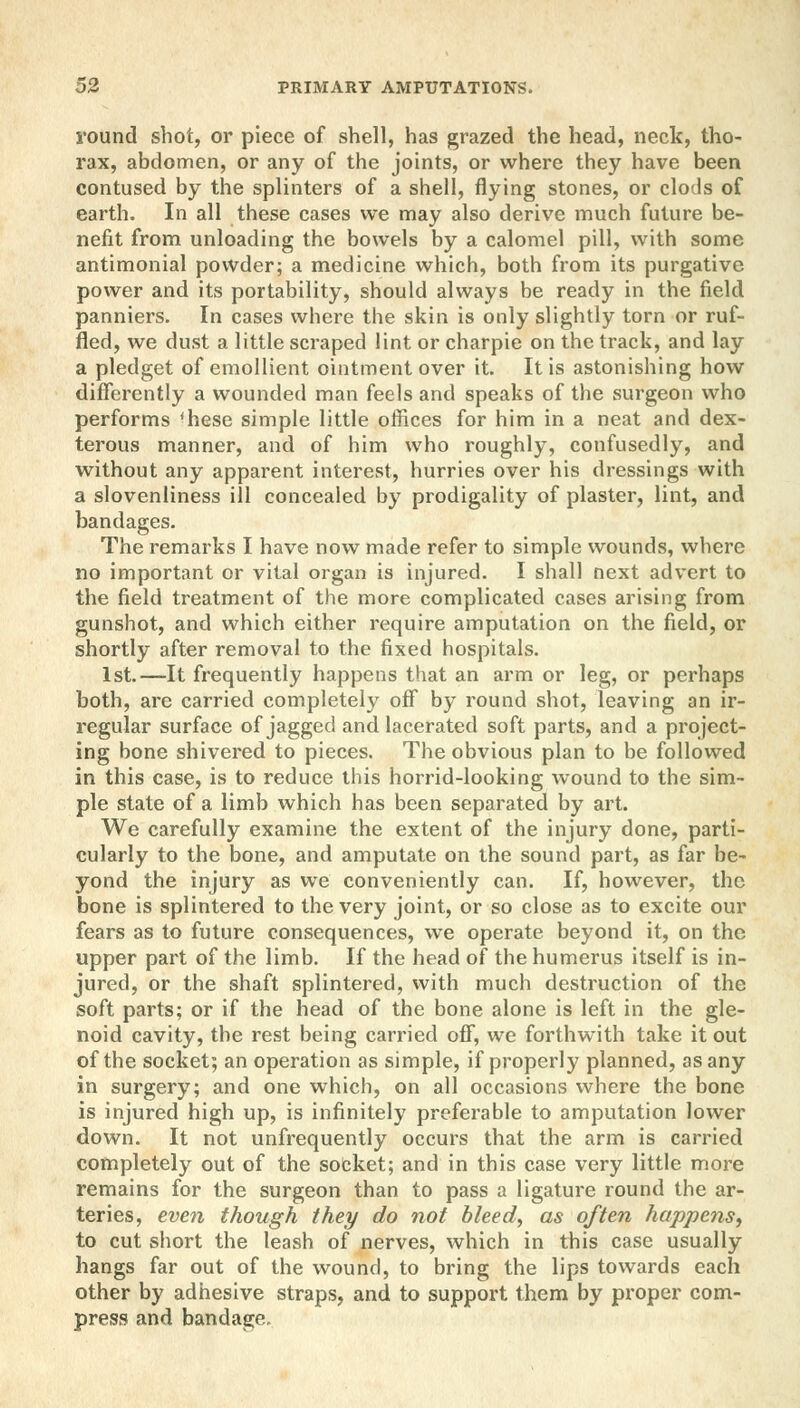 round shot, or piece of shell, has grazed the head, neck, tho- rax, abdomen, or any of the joints, or where they have been contused by the splinters of a shell, flying stones, or clods of earth. In all these cases we may also derive much future be- nefit from unloading the bowels by a calomel pill, with some antimonial powder; a medicine which, both from its purgative power and its portability, should always be ready in the field panniers. In cases where the skin is only slightly torn or ruf- fled, we dust a little scraped lint or charpie on the track, and lay a pledget of emollient ointment over it. It is astonishing how differently a wounded man feels and speaks of the surgeon who performs 'hese simple little offices for him in a neat and dex- terous manner, and of him who roughly, confusedly, and without any apparent interest, hurries over his dressings with a slovenliness ill concealed by prodigality of plaster, lint, and bandages. The remarks I have now made refer to simple wounds, where no important or vital organ is injured. I shall next advert to the field treatment of the more complicated cases arising from gunshot, and which either require amputation on the field, or shortly after removal to the fixed hospitals. 1st.—It frequently happens that an arm or leg, or perhaps both, are carried completely off by round shot, leaving an ir- regular surface of jagged and lacerated soft parts, and a project- ing bone shivered to pieces. The obvious plan to be followed in this case, is to reduce this horrid-looking wound to the sim- ple state of a limb which has been separated by art. We carefully examine the extent of the injury done, parti- cularly to the bone, and amputate on the sound part, as far be- yond the injury as we conveniently can. If, however, the bone is splintered to the very joint, or so close as to excite our fears as to future consequences, we operate beyond it, on the upper part of the limb. If the head of the humerus itself is in- jured, or the shaft splintered, with much destruction of the soft parts; or if the head of the bone alone is left in the gle- noid cavity, the rest being carried off, we forthwith take it out of the socket; an operation as simple, if properly planned, as any in surgery; and one which, on all occasions where the bone is injured high up, is infinitely preferable to amputation lower down. It not unfrequently occurs that the arm is carried completely out of the socket; and in this case very little more remains for the surgeon than to pass a ligature round the ar- teries, even though they do not bleed, as often happens, to cut short the leash of nerves, which in this case usually hangs far out of the wound, to bring the lips towards each other by adhesive straps, and to support them by proper com- press and bandage.