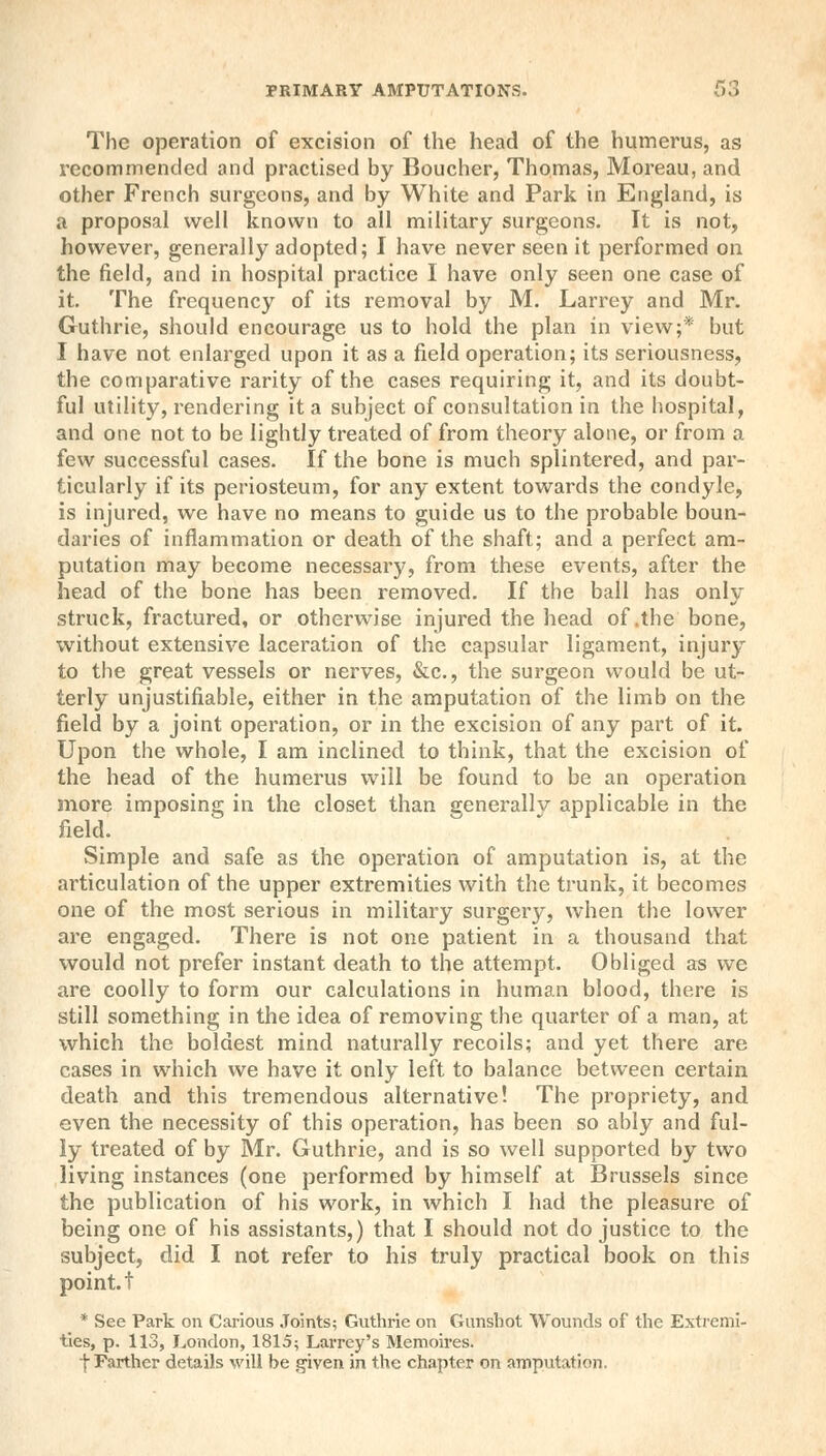 The operation of excision of the head of the humerus, as recommended and practised by Boucher, Thomas, Moreau, and other French surgeons, and by White and Park in England, is a proposal well known to all military surgeons. It is not, however, generally adopted; I have never seen it performed on the field, and in hospital practice I have only seen one case of it. The frequency of its removal by M. Larrey and Mr. Guthrie, should encourage us to hold the plan in view;* but I have not enlarged upon it as a field operation; its seriousness, the comparative rarity of the cases requiring it, and its doubt- ful utility, rendering it a subject of consultation in the hospital, and one not to be lightly treated of from theory alone, or from a few successful cases. If the bone is much splintered, and par- ticularly if its periosteum, for any extent towards the condyle, is injured, we have no means to guide us to the probable boun- daries of inflammation or death of the shaft; and a perfect am- putation may become necessary, from these events, after the head of the bone has been removed. If the ball has only struck, fractured, or otherwise injured the head of .the bone, without extensive laceration of the capsular ligament, injury to the great vessels or nerves, &c, the surgeon would be ut- terly unjustifiable, either in the amputation of the limb on the field by a joint operation, or in the excision of any part of it. Upon the whole, I am inclined to think, that the excision of the head of the humerus will be found to be an operation more imposing in the closet than generallv applicable in the field. Simple and safe as the operation of amputation is, at the articulation of the upper extremities with the trunk, it becomes one of the most serious in military surgery, when the lower are engaged. There is not one patient in a thousand that would not prefer instant death to the attempt. Obliged as we are coolly to form our calculations in human blood, there is still something in the idea of removing the quarter of a man, at which the boldest mind naturally recoils; and yet there are cases in which we have it only left to balance between certain death and this tremendous alternative! The propriety, and even the necessity of this operation, has been so ably and ful- ly treated of by Mr. Guthrie, and is so well supported by two living instances (one performed by himself at Brussels since the publication of his work, in which I had the pleasure of being one of his assistants,) that I should not do justice to the subject, did I not refer to his truly practical book on this point, f * See Park on Carious Joints; Guthrie on Gunshot Wounds of the Extremi- ties, p. 113, London, 1815; Larrey's Memoires. t Farther details will be given in the chapter on amputation.