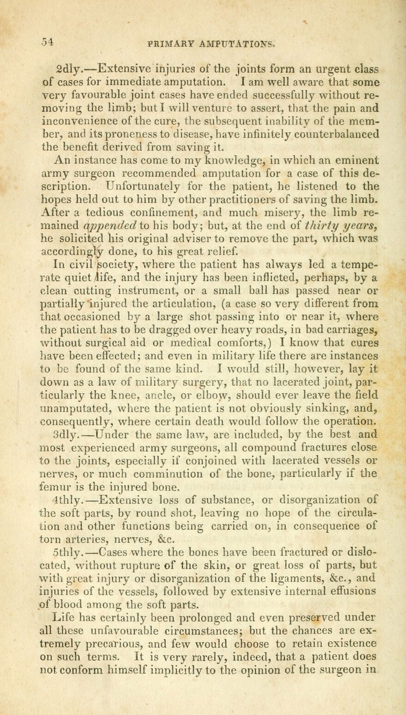 2dly.—Extensive injuries of the joints form an urgent class of cases for immediate amputation. I am well aware that some very favourable joint cases have ended successfully without re- moving the limb; but I will venture to assert, that the pain and inconvenience of the cure, the subsequent inability of the mem- ber, and its proneness to disease, have infinitely counterbalanced the benefit derived from saving it. An instance has come to my knowledge, in which an eminent army surgeon recommended amputation for a case of this de- scription. Unfortunately for the patient, he listened to the hopes held out to him by other practitioners of saving the limb. After a tedious confinement, and much misery, the limb re- mained appended to his body; but, at the end of thirty years, he solicited his original adviser to remove the part, which was accordingly done, to his great relief. In civil ^society, where the patient has always led a tempe- rate quiet ^ife, and the injury has been inflicted, perhaps, by a clean cutting instrument, or a small ball has passed near or partially'injured the articulation, (a case so very different from that occasioned by a large shot passing into or near it, where the patient has to be dragged over heavy roads, in bad carriages, without surgical aid or medical comforts,) I know that cures have been effected; and even in military life there are instances to be found of the same kind. I would still, however, lay it down as a law of military surgery, that no lacerated joint, par- ticularly the knee, ancle, or elbow, should ever leave the field unamputated, where the patient is not obviously sinking, and, consequently, where certain death would follow the operation. 3dly.—Under the same law, are included, by the best and most experienced army surgeons, all compound fractures close to the joints, especially if conjoined with lacerated vessels or nerves, or much comminution of the bone, particularly if the femur is the injured bone. 4thly.—Extensive loss of substance, or disorganization of the soft parts, by round shot, leaving no hope of the circula- tion and other functions being carried on, in consequence of torn arteries, nerves, &c. othly.—Cases where the bones have been fractured or dislo- cated, without rupture of the skin, or great loss of parts, but with great injury or disorganization of the ligaments, &c, and injuries of the vessels, followed by extensive internal effusions of blood among the soft parts. Life has certainly been prolonged and even preserved under all these unfavourable circumstances; but the chances are ex- tremely precarious, and few would choose to retain existence on such terms. It is very rarely, indeed, that a patient does not conform himself implicitly to the opinion of the surgeon in