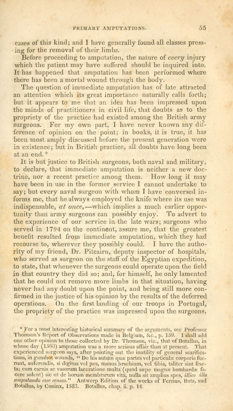 cases of this kind; and I have generally found all classes press- ing for the removal of their limbs. Before proceeding to amputation, the nature of every injury which the patient may have suffered should be inquired into. It has happened that amputation has been performed where there has been a mortal wound through the body. The question of immediate amputation has of late attracted an attention which its great importance naturally calls forth; but it appears to me that an idea has been impressed upon the minds of practitioners in civil life, that doubts as to the propriety of the practice had existed among the British army surgeons. For my own part, I have never known any dif- ference of opinion on the point; in books, it is true, it has been most amply discussed before the present generation were in existence; but in British practice, all doubts have long been at an end.* It is but justice to British surgeons, both naval and military, to declare, that immediate amputation is neither a new doc- trine, nor a recent practice among them. How long it may have been in use in the former service I cannot undertake to say; but every naval surgeon with whom I have conversed in- forms me, that he always employed the knife where its use was indispensable, at once,—which implies a much earlier oppor- tunity than army surgeons can possibly enjoy. To advert to the experience of our service in the late wars; surgeons who served in 1794 on the continent, assure me, that the greatest benefit resulted from immediate amputation, which they had recourse to, wherever they possibly could. I have the autho- rity of my friend, Dr. Pitcairn, deputy inspector of hospitals, who served as surgeon on the staff of the Egyptian expedition, to state, that whenever the surgeons could operate upon the field in that country they did so; and, for himself, he only lamented that he could not remove more limbs in that situation, having never had any doubt upon the point, and being still more con- firmed in the justice of his opinion by the results of the deferred operations. On the first landing of our troops in Portugal, the propriety of the practice was impressed upon the surgeons. * For a most interesting historical summary of the arguments, see Professor Thomson's Report of Observations made in Belgium, &c, p. 159. I shall add one other opinion to those collected by Dr. Thomson, viz., that of Botallus, in whose day (1560) amputation was a more serious affair than at present. That experienced siu-geon says, after pointing out the inutility of general scarifica- tions, in gunshot wounds,  De his autum quae partes vel particulx corporis fue- runt, auferendis, si digitus vel pes, manus brachium, vel tibia, taliter sint frac- ta; cum carnis ac vasorum laceratione multa (quod ssepe magnse bombardx fa- cere solent) sic ut de horum membrarum vita, nulla sit amphus spes, illico ilia amputanda esse censeo. Antwerp Edition of the works of Ferrius, Rota, and Botallus, by Coninx, 1583. Botallus, chap. ii. p. 14,