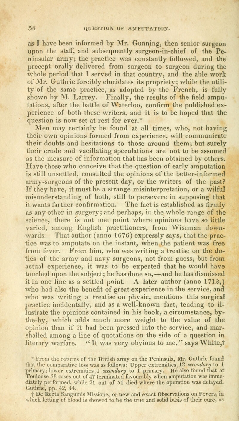as I have been informed by Mr. Gunning, then senior surgeon upon the staff, and subsequently surgeon-in-chief of the Pe- ninsular army; the practice was constantly followed, and the precept orally delivered from surgeon to surgeon during the whole period that I served in that country, and the able work of Mr. Guthrie forcibly elucidates its propriety; while the utili- ty of the same practice, as adopted by the French, is fully shown by M. Larrey. Finally, the results of the field ampu- tations, after the battle of Waterloo, confirm the published ex- perience of both these writers, and it is to be hoped that the question is now set at rest for ever.* Men may certainly be found at all times, who, not having their own opinions formed from experience, will communicate their doubts and hesitations to those around them; but surely their crude and vacillating speculations are not to be assumed as the measure of information that has been obtained by others. Have those who conceive that the question of early amputation is still unsettled, consulted the opinions of the better-informed army-surgeons of the present day, or the writers of the past? If they have, it must be a strange misinterpretation, or a wilful misunderstanding of both, still to persevere in supposing that it wants farther confirmation. The fact is established as firmly as any other in surgery; and perhaps, ii the whole range of the science, there is not one point whp^e opinions have so little varied, among English practitioners, from Wiseman down- wards. That author (anno 1676) expressly says, that the prac- tice was to amputate on the instant, when the patient was free from fever. From him, who was writing a treatise on the du- ties of the army and navy surgeons, not from guess, but from actual experience, it was to be expected that he would have touched upon the subject; he has done so,—and he has dismissed it in one line as a settled point. A later author (anno 1712,) who had also the benefit of great experience in the service, and who was writing a treatise on physic, mentions this surgical practice incidentally, and as a well-known fact, tending to il- lustrate the opinions contained in his book, a circumstance, by- the-by, which adds much more weight to the value of the opinion than if it had been pressed into the service, and mar- shalled among a line of quotations on the side of a question in literary warfare.  It was very obvious to me, says White,! * From the returns of the British army on the Peninsula, Mr. Guthrie found that the comparative loss was as follows: Upper extremities 12 secondary to 1 primary; lower extremities 3 secondary to 1 primary. He also found that at Toulouse 38 cases out of 47 terminated favourably when amputation was imme- diately performed, while 21 out of 51 died where the operation was delayed. Guthrie, pp. 42, 44. f De Recta Sanguinis Missione, or new and exact Observations on Fevers, in which letting of blood is showed to be the true and solid basis of their cure, as