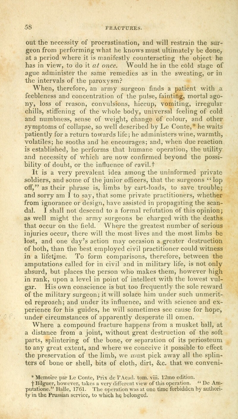 out the necessity of procrastination, and will restrain the sur- geon from performing what he knows must ultimately be done, at a period where it is manifestly counteracting the object he has in view, to do it at once. Would he in the cold stage of ague administer the same remedies as in the sweating, or in the intervals of the paroxysm? When, therefore, an army surgeon finds a patient with a feebleness and concentration of the pulse, fainting, mortal ago- ny, loss of reason, convulsions, hiccup, vomiting, irregular chills, stiffening of the whole body, universal feeling of cold and numbness, sense of weight, change of colour, and other symptoms of collapse, so well described by Le Conte,* he waits patiently for a return towards life; he administers wine, warmth, volatiles; he sooths and he encourages; and, when due reaction is established, he performs that humane operation, the utility and necessity of which are now confirmed beyond the possi- bility of doubt, or the influence of cavil, t It is a very prevalent idea among the uninformed private soldiers, and some of the junior officers, that the surgeons  lop off, as their phrase is, limbs by cart-loads, to save trouble; and sorry am I to say, that some private practitioners, whether from ignorance or design, have assisted in propagating the scan- dal. I shall not descend to a formal refutation of this opinion; as well might the army surgeons be charged with the deaths that occur on the field. Where the greatest number of serious injuries occur, there will the most lives and the most limbs be lost, and one day's action may occasion a greater destruction of both, than the best employed civil practitioner could witness in a lifetime. To form comparisons, therefore, between the amputations called for in civil and in military life, is not only absurd, but places the person who makes them, however high in rank, upon a level in point of intellect with the lowest vul- gar. His own conscience is but too frequently the sole reward of the military surgeon; it will solace him under such unmerit- ed reproach; and under its influence, and with science and ex- perience for his guides, he will sometimes see cause for hope, under circumstances of apparently desperate ill omen. Where a compound fracture happens from a musket ball, at a distance from a joint, without great destruction of the soft parts, splintering of the bone, or separation of its periosteum to any great extent, and where we conceive it possible to effect the preservation of the limb, we must pick away all the splin- ters of bone or shell, bits of cloth, dirt, &c. that we conveni- * Memoire par Le Conte, Prix de 1'Acad. torn. viii. 12mo edition. ■j-Bilguer, however, takes a very different view of this operation.  De Am- putatione. Halle, 1761. The operation was at one time forbidden by authori- ty in the Prussian service, to which he belonged.