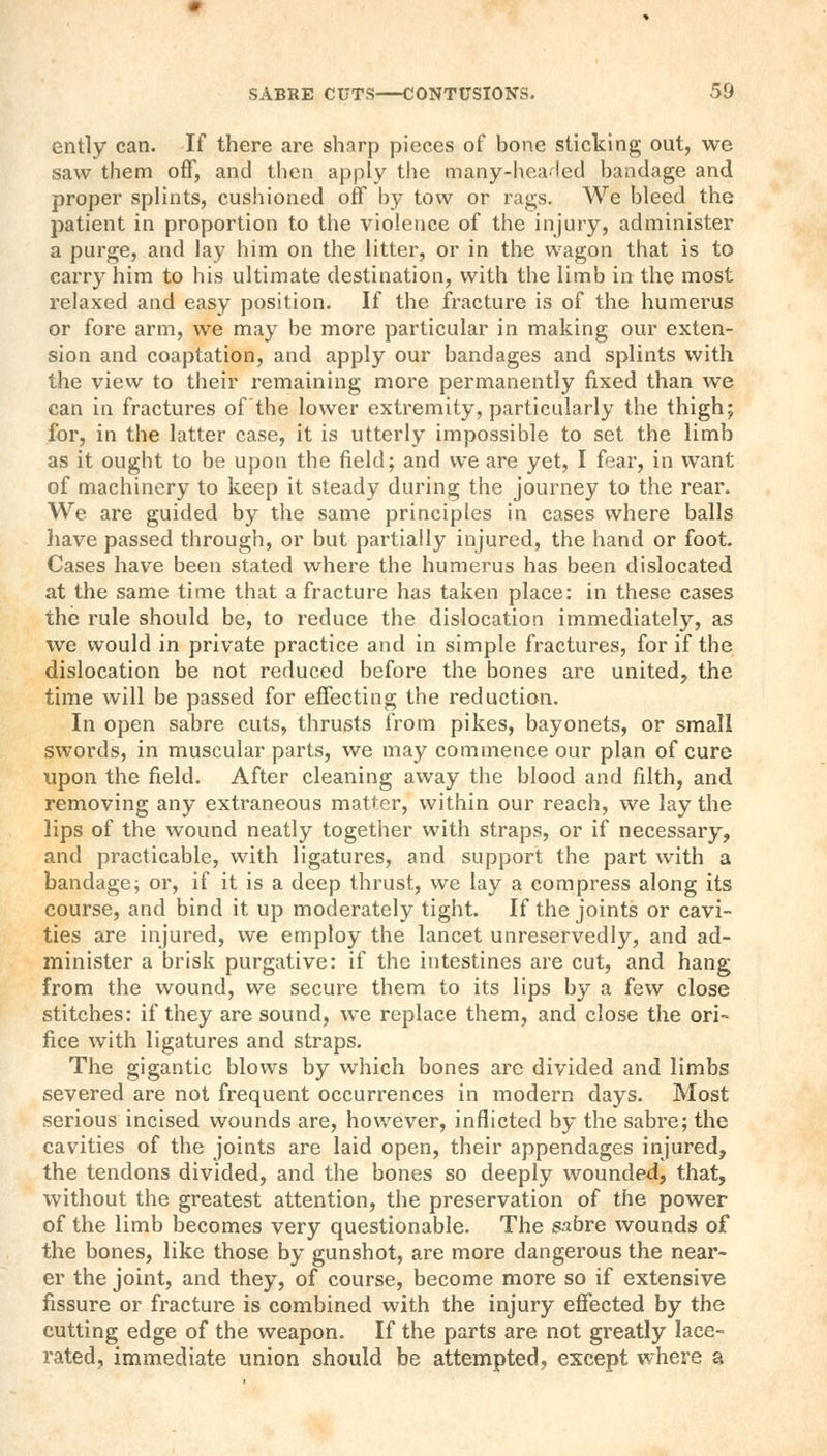 cntly can. If there are sharp pieces of bone sticking out, we saw them off, and then apply the many-healed bandage and proper splints, cushioned off by tow or rags. We bleed the patient in proportion to the violence of the injury, administer a purge, and lay him on the litter, or in the wagon that is to carry him to his ultimate destination, with the limb in the most relaxed and easy position. If the fracture is of the humerus or fore arm, we may be more particular in making our exten- sion and coaptation, and apply our bandages and splints with the view to their remaining more permanently fixed than we can in fractures of the lower extremity, particularly the thigh; for, in the latter case, it is utterly impossible to set the limb as it ought to be upon the field; and we are yet, I fear, in want of machinery to keep it steady during the journey to the rear. We are guided by the same principles in cases where balls have passed through, or but partially injured, the hand or foot. Cases have been stated where the humerus has been dislocated at the same time that a fracture has taken place: in these cases the rule should be, to reduce the dislocation immediately, as we would in private practice and in simple fractures, for if the dislocation be not reduced before the bones are united, the time will be passed for effecting the reduction. In open sabre cuts, thrusts from pikes, bayonets, or small swords, in muscular parts, we may commence our plan of cure upon the field. After cleaning away the blood and filth, and removing any extraneous matter, within our reach, we lay the lips of the wound neatly together with straps, or if necessary, and practicable, with ligatures, and support the part with a bandage; or, if it is a deep thrust, we lay a compress along its course, and bind it up moderately tight. If the joints or cavi- ties are injured, we employ the lancet unreservedly, and ad- minister a brisk purgative: if the intestines are cut, and hang from the wound, we secure them to its lips by a few close stitches: if they are sound, we replace them, and close the ori- fice with ligatures and straps. The gigantic blows by which bones arc divided and limbs severed are not frequent occurrences in modern days. Most serious incised wounds are, however, inflicted by the sabre; the cavities of the joints are laid open, their appendages injured, the tendons divided, and the bones so deeply wounded, that, without the greatest attention, the preservation of the power of the limb becomes very questionable. The sabre wounds of the bones, like those by gunshot, are more dangerous the near- er the joint, and they, of course, become more so if extensive fissure or fracture is combined with the injury effected by the cutting edge of the weapon. If the parts are not greatly lace- rated, immediate union should be attempted, except where a