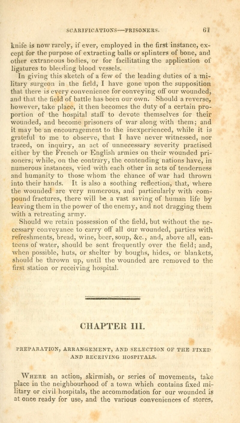 knife is now rarely, if ever, employed in the first instance, ex- cept for the purpose of extracting balls or splinters of bone, and other extraneous bodies, or for facilitating the application of ligatures to bleeding blood vessels. In giving this sketch of a few of the leading duties of a mi- litary surgeon in the field, I have gone upon the supposition that there is every convenience for conveying off our wounded, and th;U the field of battle has been our own. Should a reverse, however, take place, it then becomes the duty of a certain pro- portion of the hospital staff to devote themselves for their wounded, and become prisoners of war along with them; and it may be an encouragement to the inexperienced, while it is grateful to me to observe, that I have never witnessed, nor traced, on inquiry, an act of unnecessary severity practised either by the French or English armies on their wounded pri- soners; while, on the contrary, the contending nations have, in numerous instances, vied with each other in acts of tenderness and humanity to those whom the chance of war had thrown into their hands. It is also a soothing reflection, that, where the wounded are very numerous, and particularly with com- pound fractures, there will be a vast saving of human life by leaving them in the power of the enemy, and not dragging them with a retreating army. Should we retain possession of the field, but without the ne- cessary conveyance to carry off all our wounded, parties with refreshments, bread, wine, beer, soup, &c., and, above all, can- teens of water, should be sent frequently over the field; and, when possible, huts, or shelter by boughs, hides, or blankets, should be thrown up, until the wounded are removed to the first station or receiving hospital. CHAPTER 111. PREPARATION, ARRANGEMENT, AND SELECTION OF THE FIXED AND RECEIVING HOSPITALS. Where an action, skirmish, or series of movements, take place in the neighbourhood of a town which contains fixed mi- litary or civil hospitals, the accommodation for our wounded is at once ready for use, and the various conveniences of stores,
