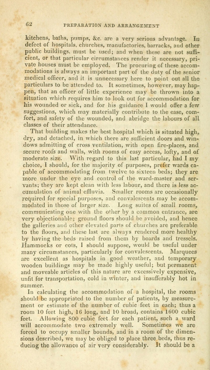 kitchens, baths, pumps, &c. are a very serious advantage. In defect of hospitals, churches, manufactories, barracks, and other public buildings, must be used; and when these are not suffi- cient, or that particular circumstances render it necessary, pri- vate houses must be employed. The procuring of these accom- modations is always an important part of the duty of the senior medical officer, and it is unnecessary here to point out all the particulars to be attended to. It sometimes, however, may hap- pen, that an officer of little experience may be thrown into a situation which requires him to look out for accommodation for his wounded or sick, and for his guidance I would offer a few suggestions, which may materially contribute to the ease, com- fort, and safety of the wounded, and abridge the labours of all classes of their attendance. That building makes the best hospital which is situated high, dry, and detached, in which there are sufficient doors and win- dows admitting of cross ventilation, with open fire-places, and secure roofs and walls, with rooms of easy access, lofty, and of moderate size. With regard to this last particular, had I my choice, I should, for the majority of purposes, prefer wards ca- pable of accommodating from twelve to sixteen beds; they are more under the eye and control of the ward-master and ser- vants; they are kept clean with less labour, and there is less ac- cumulation of animal effluvia. Smaller rooms are occasionally required for special purposes, and convalescents may be accom- modated in those of larger size. Long suites of small rooms, communicating one with the other by a common entrance, are very objectionable; ground floors should be avoided, and hence the galleries and other elevated parts of churches are preferable to the floors, and these last are always rendered more healthy by having the beds raised from them by boards and tressels. Hammocks or cots, I should suppose, would be useful under many circumstances, particularly for convalescents. Marquees are excellent as hospitals in good weather, and temporary wooden buildings may be made highly useful; but permanent and moveable articles of this nature are excessively expensive, unfit for transportation, cold in winter, and insufferably hot in summer. In calculating the accommodation of a hospital, the rooms should be appropriated to the number of patients, by measure- ment or estimate of the number of cubic feet in each; thus a room 10 feet high, 16 long, and 10 broad, contains 1600 cubic feet. Allowing S00 cubic feet for each patient, such a ward will accommodate two extremely well. Sometimes we are forced to occupy smaller bounds, and in a room of the dimen- sions described, we may be obliged to place three beds, thus re- ducing the allowance of air very considerably. It should be a