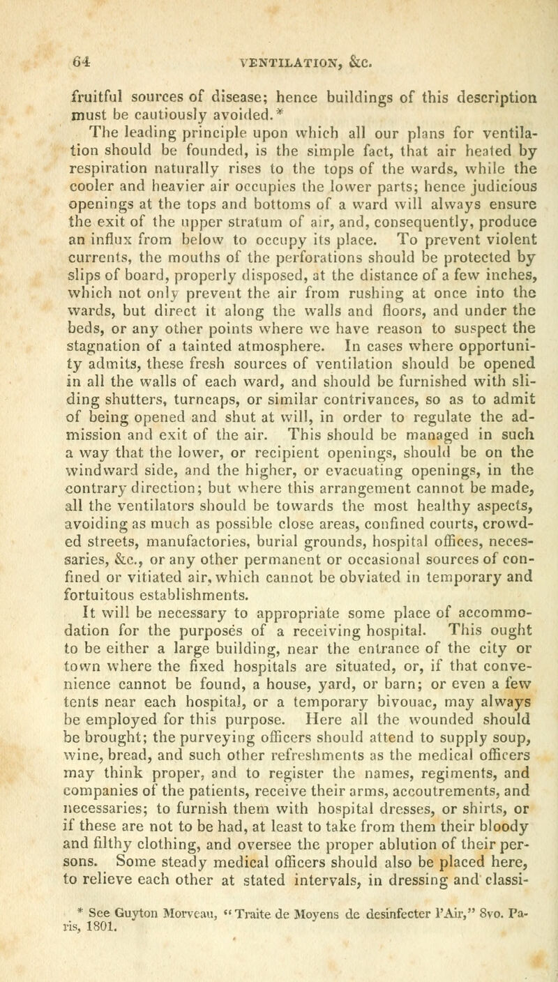 fruitful sources of disease; hence buildings of this description must be cautiously avoided.* The leading principle upon which all our plans for ventila- tion should be founded, is the simple fact, that air heated by respiration naturally rises to the tops of the wards, while the cooler and heavier air occupies the lower parts; hence judicious openings at the tops and bottoms of a ward will always ensure the exit of the upper stratum of air, and, consequently, produce an influx from below to occupy its place. To prevent violent currents, the mouths of the perforations should be protected by slips of board, properly disposed, at the distance of a few inches, which not only prevent the air from rushing at once into the wards, but direct it along the walls and floors, and under the beds, or any other points where we have reason to suspect the stagnation of a tainted atmosphere. In cases where opportuni- ty admits, these fresh sources of ventilation should be opened in all the walls of each ward, and should be furnished with sli- ding shutters, turncaps, or similar contrivances, so as to admit of being opened and shut at will, in order to regulate the ad- mission and exit of the air. This should be managed in such a way that the lower, or recipient openings, should be on the windward side, and the higher, or evacuating openings, in the contrary direction; but where this arrangement cannot be made, all the ventilators should be towards the most healthy aspects, avoiding as much as possible close areas, confined courts, crowd- ed streets, manufactories, burial grounds, hospital offices, neces- saries, &c, or any other permanent or occasional sources of con- fined or vitiated air, which cannot be obviated in temporary and fortuitous establishments. It will be necessary to appropriate some place of accommo- dation for the purposes of a receiving hospital. This ought to be either a large building, near the entrance of the city or town where the fixed hospitals are situated, or, if that conve- nience cannot be found, a house, yard, or barn; or even a few tents near each hospital, or a temporary bivouac, may always be employed for this purpose. Here all the wounded should be brought; the purveying officers should attend to supply soup, wine, bread, and such other refreshments as the medical officers may think proper, and to register the names, regiments, and companies of the patients, receive their arms, accoutrements, and necessaries; to furnish them with hospital dresses, or shirts, or if these are not to be had, at least to take from them their bloody and filthy clothing, and oversee the proper ablution of their per- sons. Some steady medical officers should also be placed here, to relieve each other at stated intervals, in dressing and classi- * See Guyton Morvcau, Traite de Moyens de desinfecter l'Air, 8vo. Pa- ris, 1801.