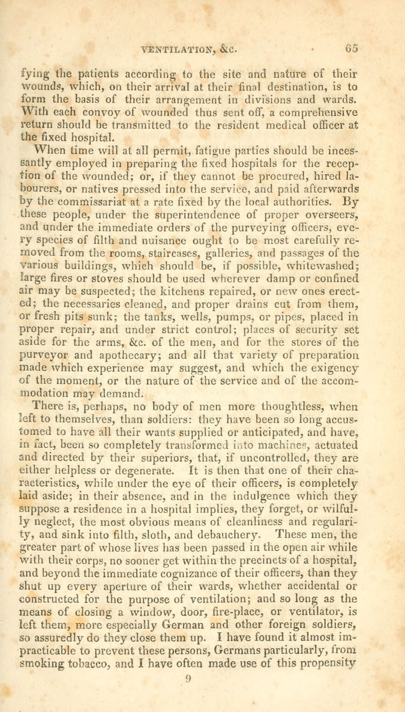 fying the patients according to the site and nature of their wounds, which, on their arrival at their final destination, is to form the basis of their arrangement in divisions and wards. With each convoy of wounded thus sent off, a comprehensive return should be transmitted to the resident medical officer at the fixed hospital. When time will at all permit, fatigue parties should be inces- santly employed in preparing the fixed hospitals for the recep- tion of the wounded; or, if they cannot be procured, hired la- bourers, or natives pressed into the service, and paid afterwards by the commissariat at a rate fixed by the local authorities. By these people, under the superintendence of proper overseers, and under the immediate orders of the purveying officers, eve- ry species of filth and nuisance ought to be most carefully re- moved from the rooms, staircases, galleries, and passages of the various buildings, which should be, if possible, whitewashed; large fires or stoves should be used wherever damp or confined air may be suspected; the kitchens repaired, or new ones erect- ed; the necessaries cleaned, and proper drains cut from them, or fresh pits sunk; the tanks, wells, pumps, or pipes, placed in proper repair, and under strict control; places of security set aside for the arms, &c. of the men, and for the stores of the purveyor and apothecary; and all that variety of preparation made which experience may suggest, and which the exigency of the moment, or the nature of the service and of the accom- modation may demand. There is, perhaps, no body of men more thoughtless, when left to themselves, than soldiers: they have been so long accus- tomed to have all their wants supplied or anticipated, and have, in fact, been so completely transformed into machine*, actuated and directed b}'- their superiors, that, if uncontrolled, they are either helpless or degenerate. It is then that one of their cha- racteristics, while under the eye of their officers, is completely laid aside; in their absence, and in the indulgence which they suppose a residence in a hospital implies, they forget, or wilful- ly neglect, the most obvious means of cleanliness and regulari- ty, and sink into filth, sloth, and debauchery. These men, the greater part of whose lives has been passed in the open air while with their corps, no sooner get within the precincts of a hospital, and beyond the immediate cognizance of their officers, than they shut up every aperture of their wards, whether accidental or constructed for the purpose of ventilation; and so long as the means of closing a window, door, fire-place, or ventilator, is left them, more especially German and other foreign soldiers, so assuredly do they close them up. I have found it almost im- practicable to prevent these persons, Germans particularly, from smoking tobacco, and I have often made use of this propensity 9