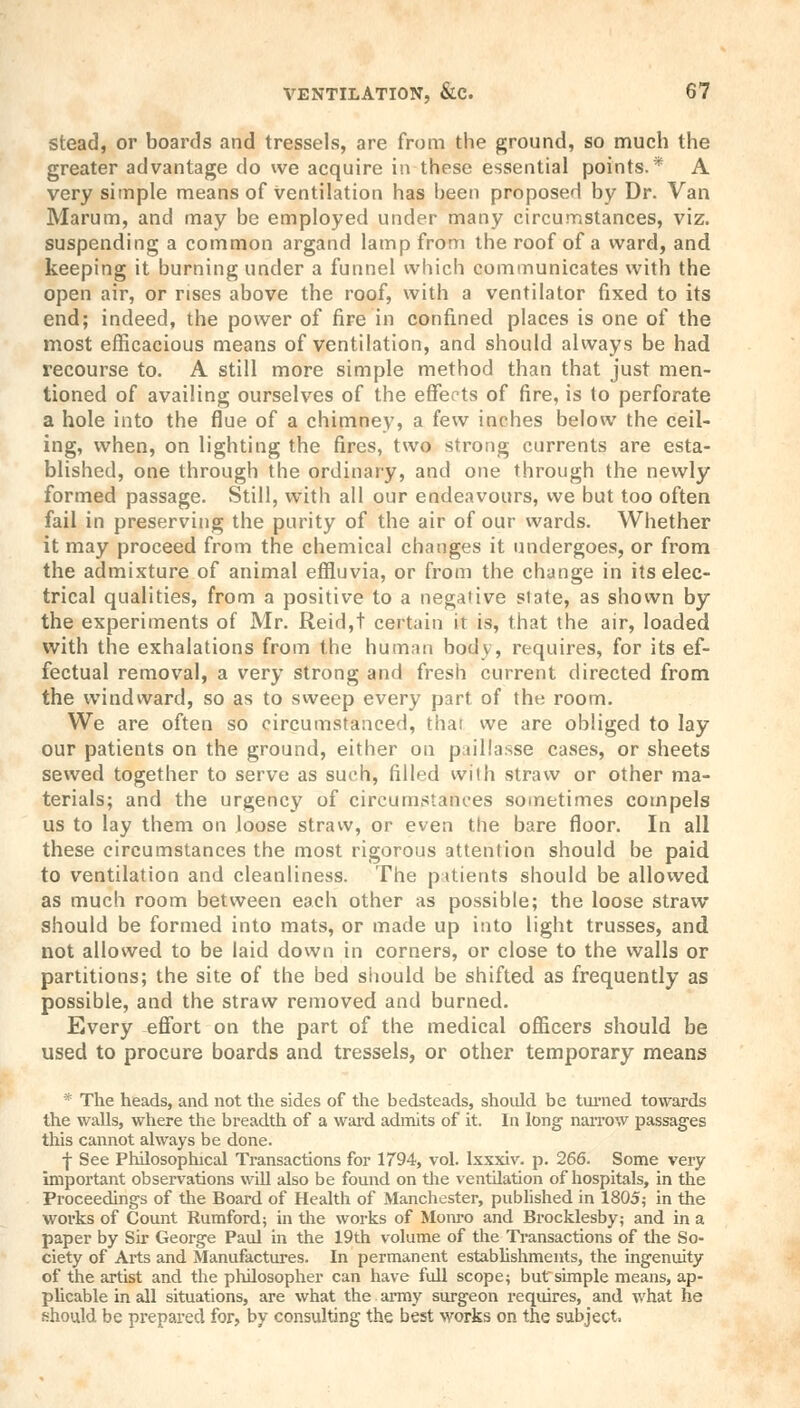 Stead, or boards and tressels, are from the ground, so much the greater advantage do we acquire in these essential points.* A very simple means of Ventilation has been proposed by Dr. Van Marum, and may be employed under many circumstances, viz. suspending a common argand lamp from the roof of a ward, and keeping it burning under a funnel which communicates with the open air, or rises above the roof, with a ventilator fixed to its end; indeed, the power of fire in confined places is one of the most efficacious means of ventilation, and should always be had recourse to. A still more simple method than that just men- tioned of availing ourselves of the effects of fire, is to perforate a hole into the flue of a chimney, a few inches below the ceil- ing, when, on lighting the fires, two strong currents are esta- blished, one through the ordinary, and one through the newly formed passage. Still, with all our endeavours, we but too often fail in preserving the purity of the air of our wards. Whether it may proceed from the chemical changes it undergoes, or from the admixture of animal effluvia, or from the change in its elec- trical qualities, from a positive to a negative slate, as shown by the experiments of Mr. Reid,t certain it is, that the air, loaded with the exhalations from the human body, requires, for its ef- fectual removal, a very strong and fresh current directed from the windward, so as to sweep every part of the room. We are often so circumstanced, thai we are obliged to lay our patients on the ground, either on paillasse cases, or sheets sewed together to serve as such, filled with straw or other ma- terials; and the urgency of circumstances sometimes compels us to lay them on loose straw, or even the bare floor. In all these circumstances the most rigorous attention should be paid to ventilation and cleanliness. The patients should be allowed as much room between each other as possible; the loose straw- should be formed into mats, or made up into light trusses, and not allowed to be laid down in corners, or close to the walls or partitions; the site of the bed should be shifted as frequently as possible, and the straw removed and burned. Every effort on the part of the medical officers should be used to procure boards and tressels, or other temporary means * The heads, and not the sides of the bedsteads, should be turned towards the walls, where the breadth of a ward admits of it. In long narrow passages this cannot always be done. f See Philosophical Transactions for 1794, vol. lxxxiv. p. 266. Some very important observations will also be found on the ventilation of hospitals, in the Proceedings of the Board of Health of Manchester, published in 1805; in the works of Count Rumford; in the works of Monro and Brocklesby; and in a paper by Sir George Paul in the 19th volume of the Transactions of the So- ciety of Arts and Manufactures. In permanent establishments, the ingenuity of the artist and the philosopher can have full scope; butsimple means, ap- plicable in all situations, are what the army surgeon requires, and what he should be prepared for, by consulting the best works on the subject.