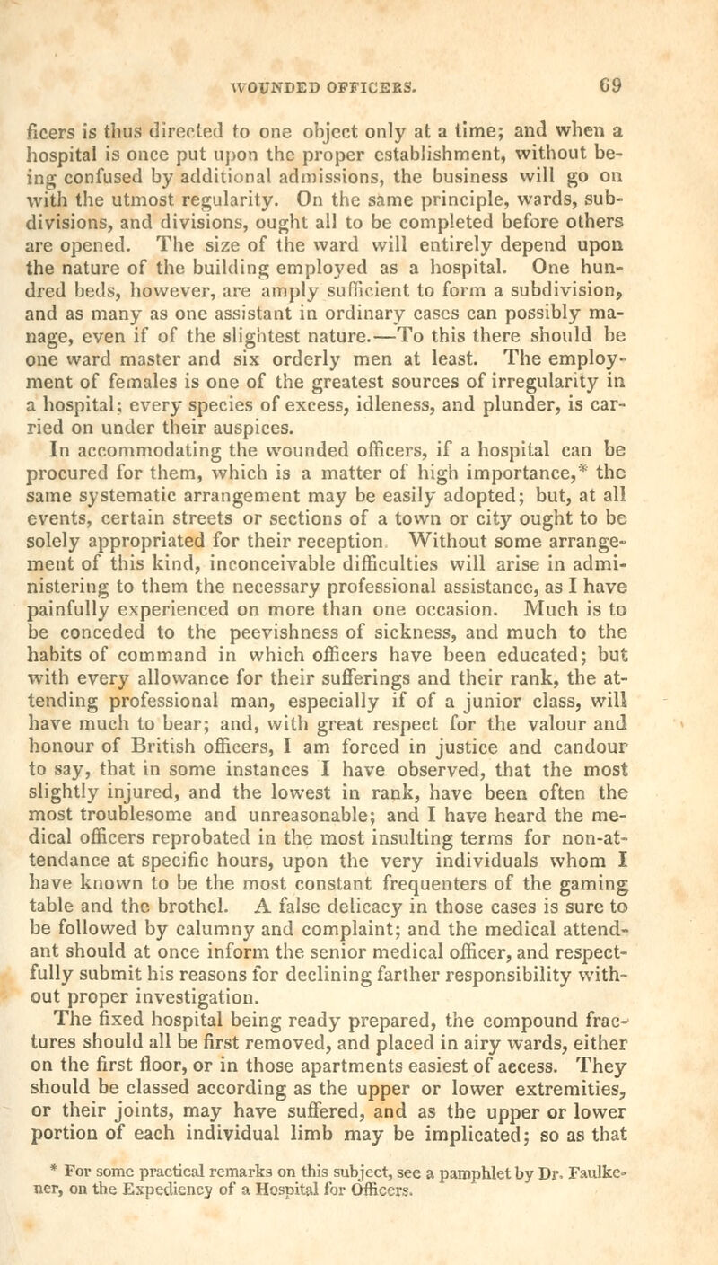 ficers is thus directed to one object only at a time; and when a hospital is once put upon the proper establishment, without be- ing confused by additional admissions, the business will go on with the utmost regularity. On the same principle, wards, sub- divisions, and divisions, ought all to be completed before others are opened. The size of the ward will entirely depend upon the nature of the building employed as a hospital. One hun- dred beds, however, are amply sufficient to form a subdivision, and as many as one assistant in ordinary cases can possibly ma- nage, even if of the slightest nature.—To this there should be one ward master and six orderly men at least. The employ- ment of females is one of the greatest sources of irregularity in a hospital; every species of excess, idleness, and plunder, is car- ried on under their auspices. In accommodating the wounded officers, if a hospital can be procured for them, which is a matter of high importance,* the same systematic arrangement may be easily adopted; but, at all events, certain streets or sections of a town or city ought to be solely appropriated for their reception Without some arrange- ment of this kind, inconceivable difficulties will arise in admi- nistering to them the necessary professional assistance, as I have painfully experienced on more than one occasion. Much is to be conceded to the peevishness of sickness, and much to the habits of command in which officers have been educated; but with every allowance for their sufferings and their rank, the at- tending professional man, especially if of a junior class, will have much to bear; and, with great respect for the valour and honour of British officers, I am forced in justice and candour to say, that in some instances I have observed, that the most slightly injured, and the lowest in rank, have been often the most troublesome and unreasonable; and I have heard the me- dical officers reprobated in the most insulting terms for non-at- tendance at specific hours, upon the very individuals whom I have known to be the most constant frequenters of the gaming table and the brothel. A false delicacy in those cases is sure to be followed by calumny and complaint; and the medical attend- ant should at once inform the senior medical officer, and respect- fully submit his reasons for declining farther responsibility with- out proper investigation. The fixed hospital being ready prepared, the compound frac- tures should all be first removed, and placed in airy wards, either on the first floor, or in those apartments easiest of aecess. They should be classed according as the upper or lower extremities, or their joints, may have suffered, and as the upper or lower portion of each individual limb may be implicated; so as that * For some practical remarks on this subject, see a pamphlet by Dr. Faulke- ner, on the Expediency of a Hospital for Officers.