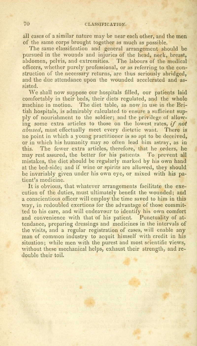 all cases of a similar nature may be near each other, and the men of the same corps brought together as much as possible. The same classification and general arrangement should be pursued in the wounds and injuries of the head, neck, breast, abdomen, pelvis, and extremities. The labours of the medical officers, whether purely professional, or as referring to the con- struction of the necessary returns, are thus seriously abridged, and the due attendance upon the wounded accelerated and as- sisted. We shall now suppose our hospitals filled, our patients laid comfortably in their beds, their diets regulated, and the whole machine in motion. The diet table, as now in use in the Bri- tish hospitals, is admirably calculated to ensure a sufficient sup- ply of nourishment to the soldier; and the privilege of allow- ing some extra articles to those on the lowest rates, if not abused, must effectually meet every dietetic want. There is no point in which a young practitioner is so apt to be deceived, or in which his humanity may so often lead him astray, as in this. The fewer extra articles, therefore, that he orders, he may rest assured, the better for his patients To prevent all mistakes, the diet should be regularly marked by his own hand at the bed-side; and if wine or spirits are allowed, they should be invariably given under his own eye, or mixed with his pa- tient's medicine. It is obvious, that whatever arrangements facilitate the exe- cution of the duties, must ultimately benefit the wounded; and a conscientious officer will employ the time saved to him in this way, in redoubled exertions for the advantage of those commit- ted to his care, and will endeavour to identify his own comfort and convenience with that of his patient. Punctuality of at- tendance, preparing dressings and medicines in the intervals of the visits, and a regular registration of cases, will enable any man of common industry to acquit himself with credit in his situation; while men with the purest and most scientific views, without these mechanical helps, exhaust their strength, and re- double their toil.