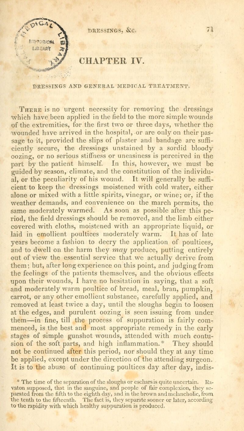 CHAPTER IV. DRESSINGS AND GENERAL MEDICAL TREATMENT. There is no urgent necessity for removing the dressings which have been applied in the field to the more simple wounds of the extremities, for the first two or three days, whether the wounded have arrived in the hospital, or are only on their pas- sage to it, provided the slips of plaster and bandage are suffi- ciently secure, the dressings unstained by a sordid bloody oozing, or no serious stiffness or uneasiness is perceived in the part by the patient himself. In this, however, we must be guided by season, climate, and the constitution of the individu- al, or the peculiarity of his wound. It will generally be suffi- cient to keep the dressings moistened with cold water, either alone or mixed with a little spirits, vinegar, or wine; or, if the weather demands, and convenience on the march permits, the same moderately warmed. As soon as possible after this pe- riod, the field dressings should be removed, and the limb either covered with cloths, moistened with an appropriate liquid, or laid in emollient poultices moderately warm. It has of late years become a fashion to decry the application of poultices, and to dwell on the harm they may produce, putting entirely out of view the essential service that we actually derive from them; but, after long experience on this point, and judging from the feelings of the patients themselves, and the obvious effects upon their wounds, I have no hesitation in saying, that a soft and moderately warm poultice of bread, meal, bran, pumpkin, carrot, or any other emollient substance, carefully applied, and removed at least twice a day, until the sloughs begin to loosen at the edges, and purulent oozing is seen issuing from under them—in fine, till the process of suppuration is fairly com- menced, is the best and most appropriate remedy in the early stages of simple gunshot wounds, attended with much contu- sion of the soft parts, and high inflammation.* They should not be continued after this period, nor should they at any time be applied, except under the direction of the attending surgeon. It is to the abuse of continuing poultices day after day, indis- * The time of the separation of the sloughs or eschars is quite uncertain. Ra- vaton supposed, that in the sanguine, and people of fair complexion, they se- parated from the fifth to the eighth clay, and in the brown and melancholic, from the tenth to the fifteenth. The fact is, they separate sooner or later, according to the rapidity with which healthy suppuration is produced.