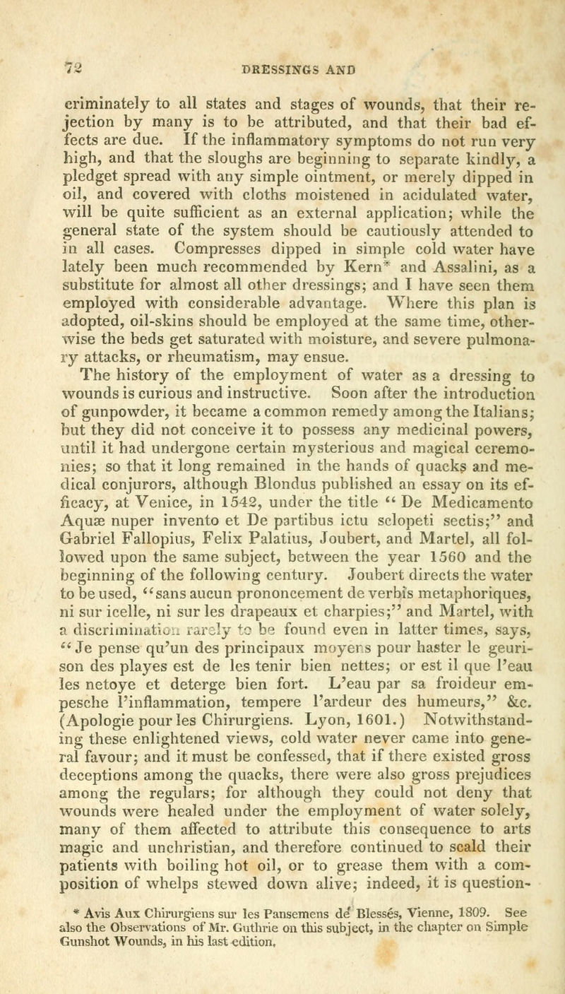 criminately to all states and stages of wounds, that their re- jection by many is to be attributed, and that their bad ef- fects are due. If the inflammatory symptoms do not run very high, and that the sloughs are beginning to separate kindly, a pledget spread with any simple ointment, or merely dipped in oil, and covered with cloths moistened in acidulated water, will be quite sufficient as an external application; while the general state of the system should be cautiously attended to in all cases. Compresses dipped in simple cold water have lately been much recommended by Kern* and Assalini, as a substitute for almost all other dressings; and I have seen them employed with considerable advantage. Where this plan is adopted, oil-skins should be employed at the same time, other- wise the beds get saturated with moisture, and severe pulmona- ry attacks, or rheumatism, may ensue. The history of the employment of water as a dressing to wounds is curious and instructive. Soon after the introduction of gunpowder, it became a common remedy among the Italians; but they did not conceive it to possess any medicinal powers, until it had undergone certain mysterious and magical ceremo- nies; so that it long remained in the hands of quacks and me- dical conjurors, although Blondus published an essay on its ef- ficacy, at Venice, in 1542, under the title  De Medicamento Aquae nuper invento et De partibus ictu sclopeti sectis; and Gabriel Fallopius, Felix Palatius, Joubert, and Martel, all fol- lowed upon the same subject, between the year 1560 and the beginning of the following century. Joubert directs the water to be used, sans aucun prononcement de verbis metaphoriques, ni sur icelle, ni sur les drapeaux et charpies; and Martel, with a discrimination rarely to be found even in latter times, says,  Je pense qu'un des principaux moyers pour haster le geuri- son des playes est de les tenir bien nettes; or est il que Peau les netoye et deterge bien fort. L'eau par sa froideur era- pesche l'inflammation, tempere l'ardeur des humeurs, &c. (Apologie pour les Chirurgiens. Lyon, 1601.) Notwithstand- ing these enlightened views, cold water never came into gene- ral favour; and it must be confessed, that if there existed gross deceptions among the quacks, there were also gross prejudices among the regulars; for although they could not deny that wounds were healed under the employment of water solely, many of them affected to attribute this consequence to arts magic and unchristian, and therefore continued to scald their patients with boiling hot oil, or to grease them with a com- position of whelps stewed down alive; indeed, it is question- * Avis Aux Chirurgiens sur les Pansemens de* Blesses, Vienne, 1809. See also the Observations of Mr. Guthrie on this subject, in the chapter on Simple Gunshot Wounds, in his last edition.