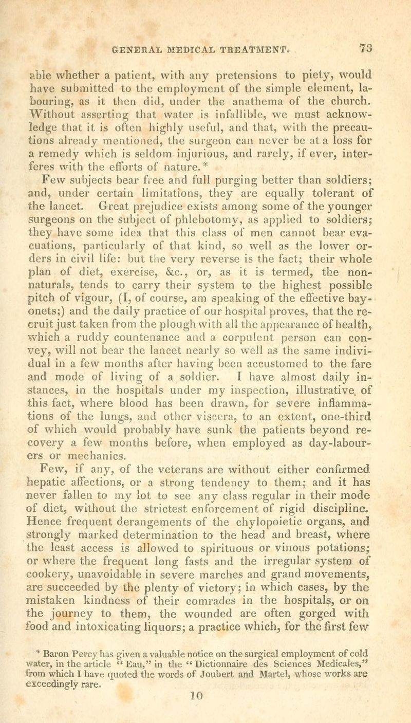 able whether a patient, with any pretensions to piety, would have submitted to the employment of the simple element, la- bouring, as it then did, under the anathema of the church. Without asserting that water is infallible, we must acknow- ledge that it is often highly useful, and that, with the precau- tions already mentioned, the surgeon can never be at a loss for a remedy which is seldom injurious, and rarely, if ever, inter- feres with the efforts of nature.* Few subjects bear free and full purging better than soldiers; and, under certain limitations, they are equally tolerant of the lancet. Great prejudice exists among some of the younger surgeons on the subject of phlebotomy, as applied to soldiers; they have some idea that this class of men cannot bear eva- cuations, particularly of that kind, so well as the lower or- ders in civil life: but the very reverse is the fact; their whole plan of diet, exercise, &c, or, as it is termed, the non- naturals, tends to carry their system to the highest possible pitch of vigour, (I, of course, am speaking of the effective bay- onets;) and the daily practice of our hospital proves, that the re- cruit just taken from the plough with all the appearance of health, which a ruddy countenance and a corpulent person can con- xrey, will not bear the lancet nearly so well as the same indivi- dual in a few months after having been accustomed to the fare and mode of living of a soldier. I have almost daily in- stances, in the hospitals under my inspection, illustrative, of this fact, where blood has been drawn, for severe inflamma- tions of the lungs, and other viscera, to an extent, one-third of which would probably have sunk the patients beyond re- covery a few months before, when employed as day-labour- ers or mechanics. Few, if any, of the veterans are without either confirmed hepatic affections, or a strong tendency to them; and it has never fallen to my lot to see any class regular in their mode of diet, without the strictest enforcement of rigid discipline. Hence frequent derangements of the chylopoietic organs, and strongly marked determination to the head and breast, where the least access is allowed to spirituous or vinous potations; or where the frequent long fasts and the irregular system of cookery, unavoidable in severe marches and grand movements, are succeeded by the plenty of victory; in which cases, by the mistaken kindness of their comrades in the hospitals, or on the journey to them, the wounded are often gorged with food and intoxicating liquors; a practice which, for the first few * Baron Percy has given a valuable notice on the surgical employment of cold water, in the article  Eau, in the  Dictionnaire des Sciences Medicales, from which I have quoted the words of Joubert and Martel, whose works are exceedingly rare. 10