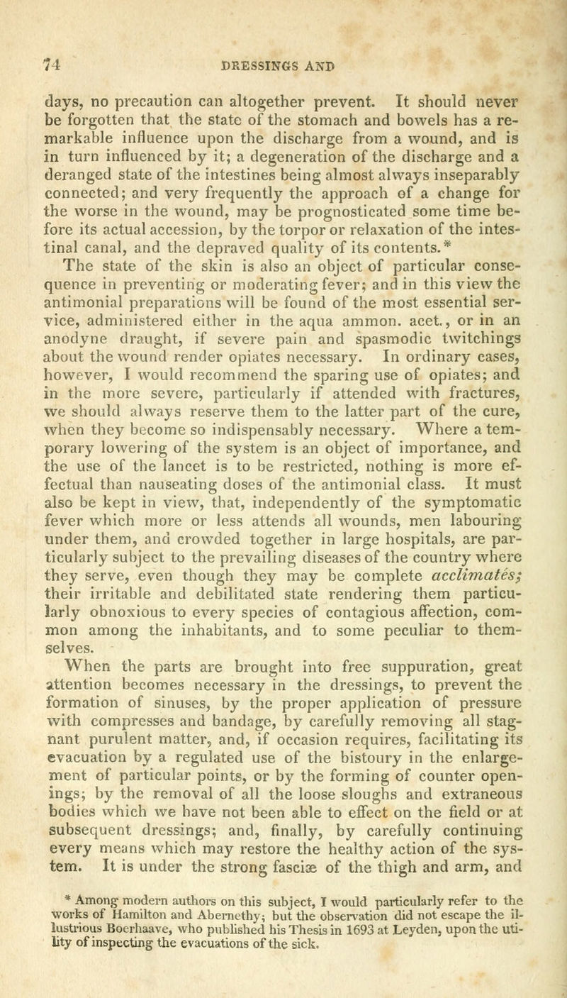 days, no precaution can altogether prevent. It should never be forgotten that the state of the stomach and bowels has a re- markable influence upon the discharge from a wound, and is in turn influenced by it; a degeneration of the discharge and a deranged state of the intestines being almost always inseparably connected; and very frequently the approach of a change for the worse in the wound, may be prognosticated some time be- fore its actual accession, by the torpor or relaxation of the intes- tinal canal, and the depraved quality of its contents.* The state of the skin is also an object of particular conse- quence in preventing or moderating fever; and in this view the antimonial preparations will be found of the most essential ser- vice, administered either in the aqua ammon. acet., or in an anodyne draught, if severe pain and spasmodic twitchings about the wound render opiates necessary. In ordinary cases, however, I would recommend the sparing use of opiates; and in the more severe, particularly if attended with fractures, we should always reserve them to the latter part of the cure, when they become so indispensably necessary. Where a tem- porary lowering of the system is an object of importance, and the use of the lancet is to be restricted, nothing is more ef- fectual than nauseating doses of the antimonial class. It must also be kept in view, that, independently of the symptomatic fever which more or less attends all wounds, men labouring under them, and crowded together in large hospitals, are par- ticularly subject to the prevailing diseases of the country where they serve, even though they may be complete acclimates; their irritable and debilitated state rendering them particu- larly obnoxious to every species of contagious affection, com- mon among the inhabitants, and to some peculiar to them- selves. When the parts are brought into free suppuration, great attention becomes necessary in the dressings, to prevent the formation of sinuses, by the proper application of pressure with compresses and bandage, by carefully removing all stag- nant purulent matter, and, if occasion requires, facilitating its evacuation by a regulated use of the bistoury in the enlarge- ment of particular points, or by the forming of counter open- ings; by the removal of all the loose sloughs and extraneous bodies which we have not been able to effect on the field or at subsequent dressings; and, finally, by carefully continuing every means which may restore the healthy action of the sys- tem. It is under the strong fasciae of the thigh and arm, and * Among modern authors on this subject, I would particularly refer to the works of Hamilton and Abemethy; but the observation did not escape the il- lustrious Boerhaave, who published his Thesis in 1693 at Leyden, upon the uti- lity of inspecting the evacuations of the sick.