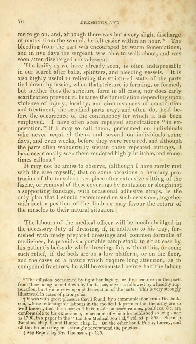 me to go on; and, although there was but a very slight discharge of matter from the wound, he felt easier within an hour. * The bleeding from the part was encouraged by warm fomentations; and in five days the sergeant was able to walk about, and was soon after discharged convalescent. The knife, as we have already seen, is often indispensable in our search after balls, splinters, and bleeding vessels. It is also highly useful in relieving the strictured state of the parts tied down by fasciae, when that stricture is forming, or formed, but neither does the stricture form in all cases, nor does early scarification prevent it, because the tumefaction depending upon violence of injury, locality, and circumstances of constitution and treatment, the scarified parts may, and often do, heal be- fore the occurrence of the contingency for which it has been employed. I have often seen repeated scarifications in ex- pectation, if I may so call them, performed on individuals who never required them, and several on individuals some days, and even weeks, before they were required, and although the parts often wonderfully sustain these repeated cuttings, I have occasionally seen them rendered highly irritable, and some- times callous, t It may not be amiss to observe, (although I have rarely met with the case myself,) that on some occasions a herniary pro- trusion of the muscles takes place after extensive slitting of the fascia?, or removal of these coverings by contusion or sloughing; a supporting bandage, with occasional adhesive straps, is the only plan that I should recommend on such occasions, together with such a position of the limb as may favour the return of the muscles to their natural situation.! The labours of the medical officer will be much abridged in the necessary duty of dressing, if, in addition to his tray, fur- nished with ready prepared dressings and common formulas of medicines, he provides a portable camp stool, to sit at ease by his patient's bed-side while dressing; for, without this, or some such relief, if the beds are on a low platform, or on the floor, and the cases of a nature which require long attention, as in compound fractures, he will be exhausted before half the labour * The effusion occasioned by tight bandaging, or by stricture on the parts from their being bound down by the fasciae, never is followed by a healthy sup- puration, but by a burrowing and destruction of the parts. This is very strongly illustrated in cases of paronychia. f It was with great pleasure that I found, by a communication from Dr. Jack- son, whose indefatigable labours in the medical department of the army are so well known, that the remarks I have made on scarifications, poultices, &c. are conformable to his experience, an account of which he published so long since as 1790, in a paper in the  London Medical Journal, vol. xi. p. 363. See also Botallus, chap. ii. and Hunter, chap. ii. On the other hand, Percy, Larrey, and all the French surgeons, strongly recommend the practice. * See Report by Dr, Thomson, p. 125.